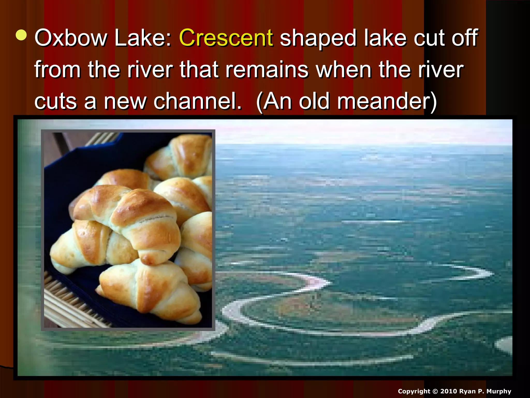 Oxbow Lake:Oxbow Lake: CrescentCrescent shaped lake cut offshaped lake cut off
from the river that remains when the riverfrom the river that remains when the river
cuts a new channel. (An old meander)cuts a new channel. (An old meander)
Copyright © 2010 Ryan P. Murphy
 