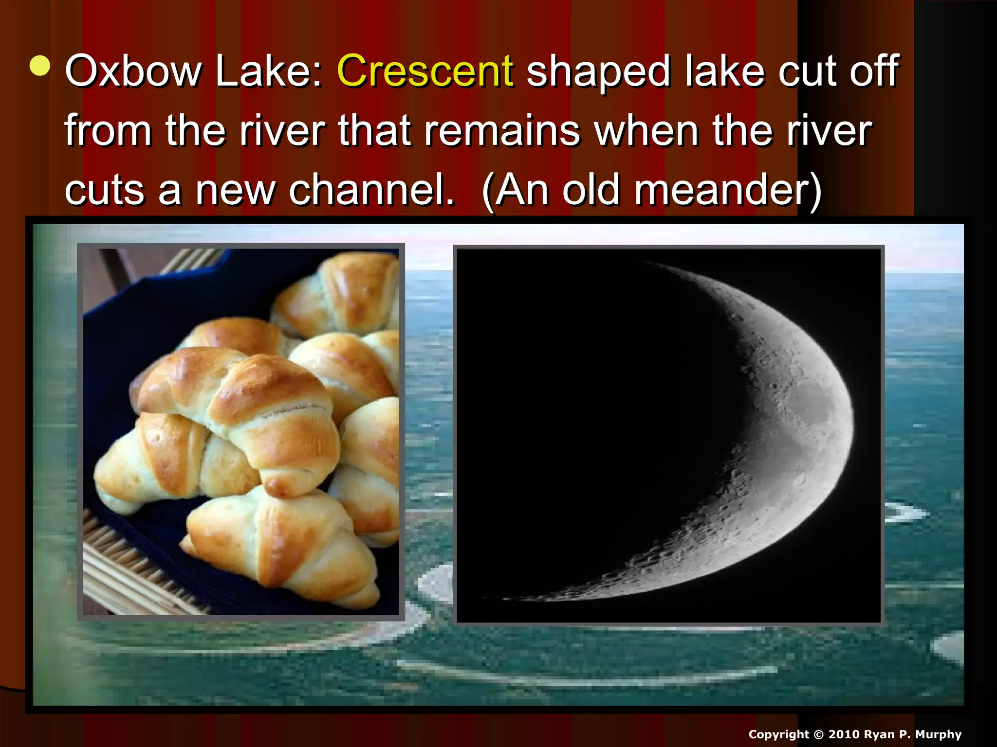 Oxbow Lake:Oxbow Lake: CrescentCrescent shaped lake cut offshaped lake cut off
from the river that remains when the riverfrom the river that remains when the river
cuts a new channel. (An old meander)cuts a new channel. (An old meander)
Copyright © 2010 Ryan P. Murphy
 