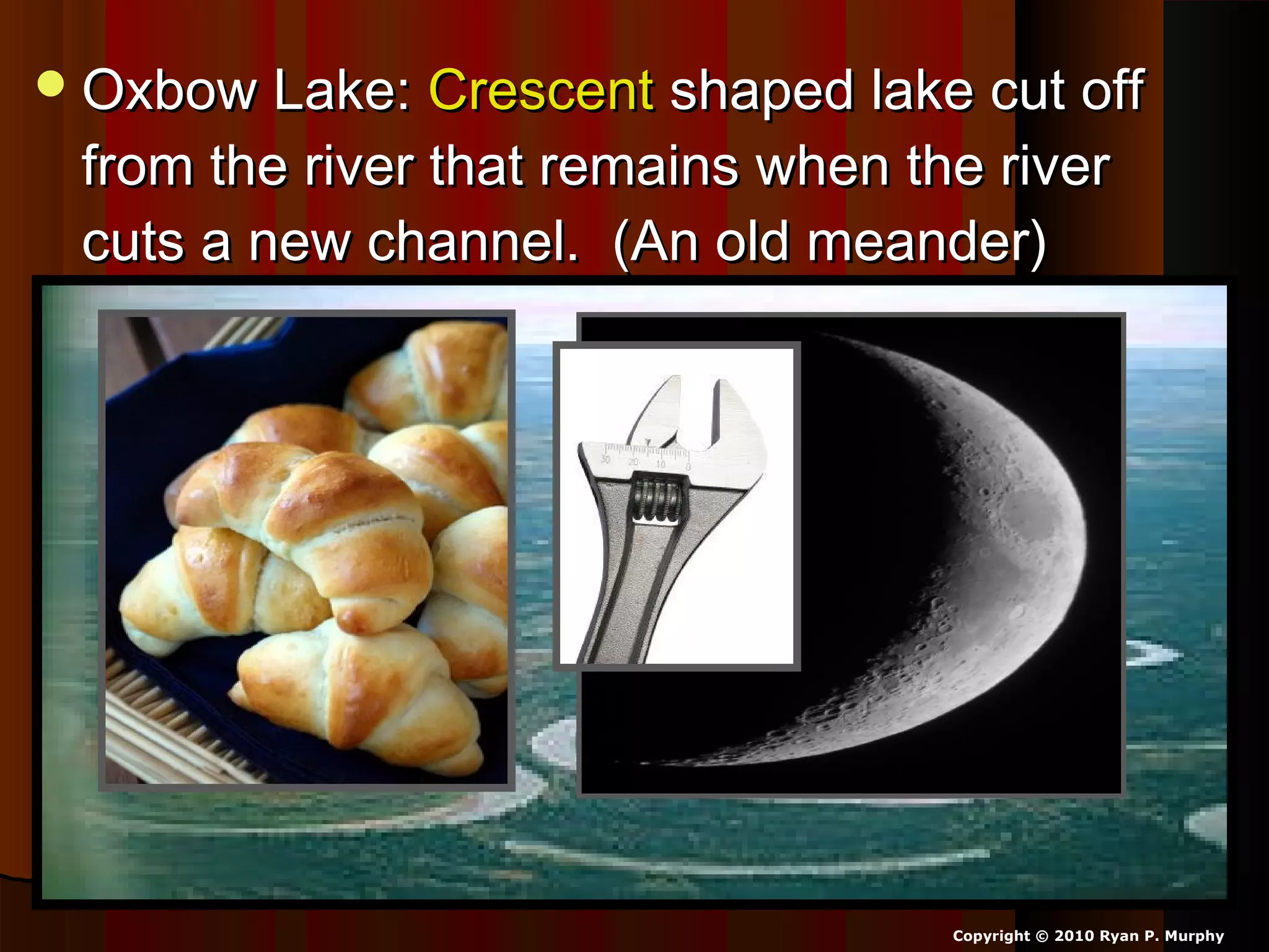 Oxbow Lake:Oxbow Lake: CrescentCrescent shaped lake cut offshaped lake cut off
from the river that remains when the riverfrom the river that remains when the river
cuts a new channel. (An old meander)cuts a new channel. (An old meander)
Copyright © 2010 Ryan P. Murphy
 
