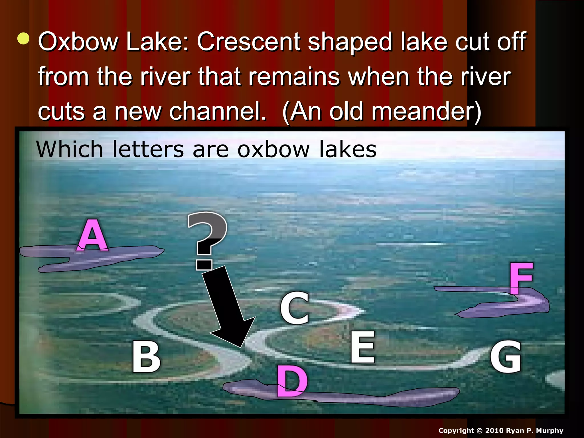 Oxbow Lake: Crescent shaped lake cut offOxbow Lake: Crescent shaped lake cut off
from the river that remains when the riverfrom the river that remains when the river
cuts a new channel. (An old meander)cuts a new channel. (An old meander)
Copyright © 2010 Ryan P. Murphy
Which letters are oxbow lakes?
 
