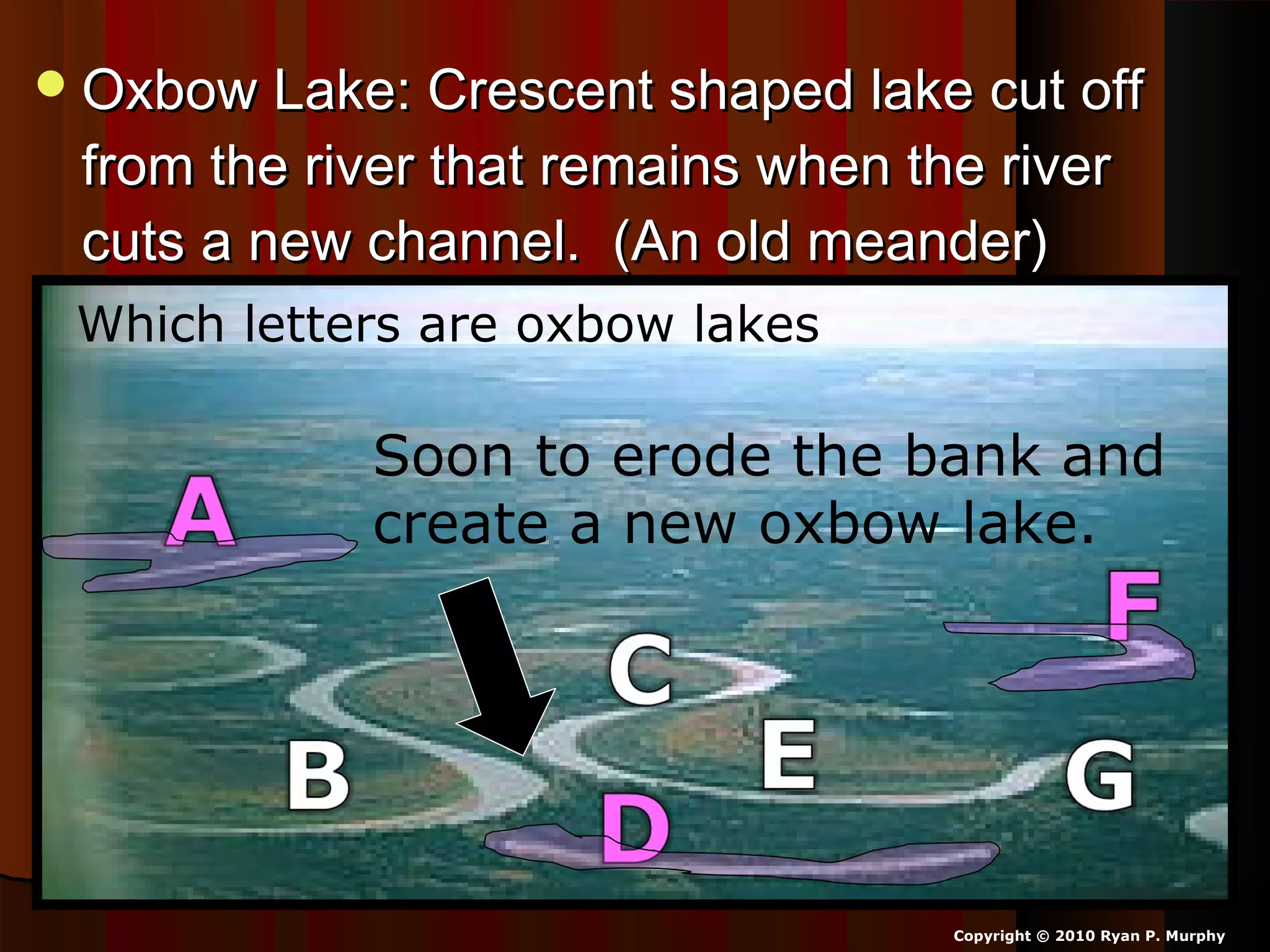 Oxbow Lake: Crescent shaped lake cut offOxbow Lake: Crescent shaped lake cut off
from the river that remains when the riverfrom the river that remains when the river
cuts a new channel. (An old meander)cuts a new channel. (An old meander)
Copyright © 2010 Ryan P. Murphy
Which letters are oxbow lakes?
Soon to erode the bank and
create a new oxbow lake.
 