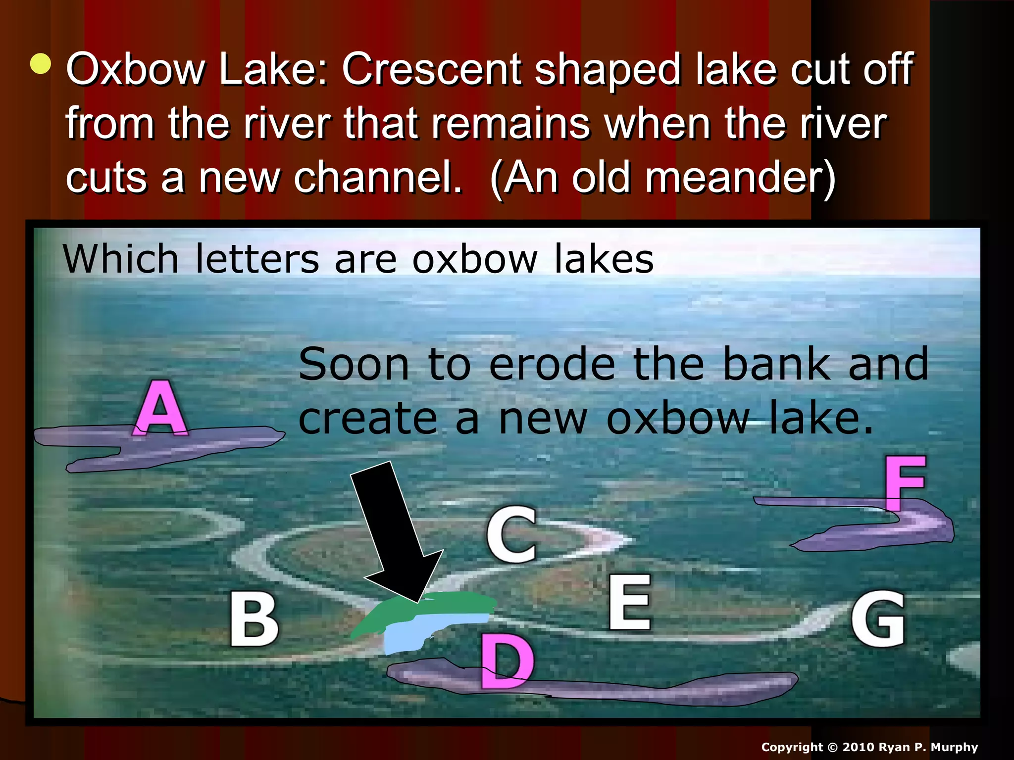 Oxbow Lake: Crescent shaped lake cut offOxbow Lake: Crescent shaped lake cut off
from the river that remains when the riverfrom the river that remains when the river
cuts a new channel. (An old meander)cuts a new channel. (An old meander)
Copyright © 2010 Ryan P. Murphy
Which letters are oxbow lakes?
Soon to erode the bank and
create a new oxbow lake.
 