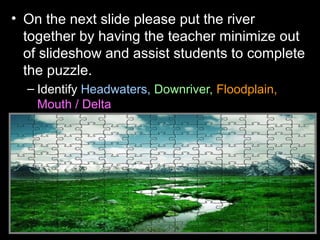• On the next slide please put the river
together by having the teacher minimize out
of slideshow and assist students to complete
the puzzle.
– Identify Headwaters, Downriver, Floodplain,
Mouth / Delta
 