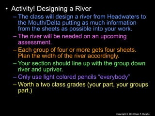 • Activity! Designing a River
– The class will design a river from Headwaters to
the Mouth/Delta putting as much information
from the sheets as possible into your work.
– The river will be needed on an upcoming
assessment.
– Each group of four or more gets four sheets.
Plan the width of the river accordingly.
– Your section should line up with the group down
river and upriver.
– Only use light colored pencils “everybody”
– Worth a two class grades (your part, your groups
part.)
Copyright © 2010 Ryan P. Murphy
 