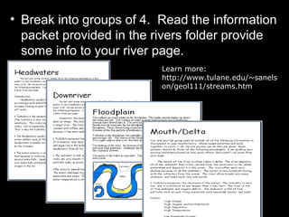• Break into groups of 4. Read the information
packet provided in the rivers folder provide
some info to your river page.
Learn more:
http://www.tulane.edu/~sanels
on/geol111/streams.htm
 