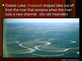 Oxbow Lake:Oxbow Lake: CrescentCrescent shaped lake cut offshaped lake cut off
from the river that remains when the riverfrom the river that remains when the river
cuts a new channel. (An old meander)cuts a new channel. (An old meander)
Copyright © 2010 Ryan P. Murphy
 