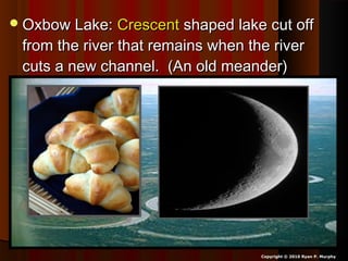 Oxbow Lake:Oxbow Lake: CrescentCrescent shaped lake cut offshaped lake cut off
from the river that remains when the riverfrom the river that remains when the river
cuts a new channel. (An old meander)cuts a new channel. (An old meander)
Copyright © 2010 Ryan P. Murphy
 
