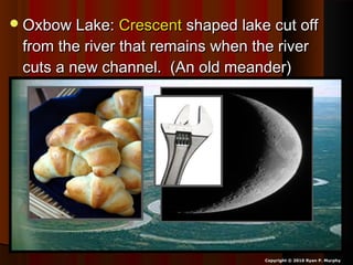 Oxbow Lake:Oxbow Lake: CrescentCrescent shaped lake cut offshaped lake cut off
from the river that remains when the riverfrom the river that remains when the river
cuts a new channel. (An old meander)cuts a new channel. (An old meander)
Copyright © 2010 Ryan P. Murphy
 
