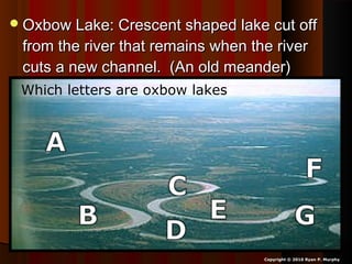Oxbow Lake: Crescent shaped lake cut offOxbow Lake: Crescent shaped lake cut off
from the river that remains when the riverfrom the river that remains when the river
cuts a new channel. (An old meander)cuts a new channel. (An old meander)
Copyright © 2010 Ryan P. Murphy
Which letters are oxbow lakes?
 