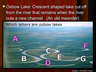 Oxbow Lake: Crescent shaped lake cut offOxbow Lake: Crescent shaped lake cut off
from the river that remains when the riverfrom the river that remains when the river
cuts a new channel. (An old meander)cuts a new channel. (An old meander)
Copyright © 2010 Ryan P. Murphy
Which letters are oxbow lakes?
 