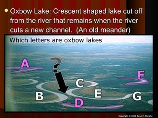 Oxbow Lake: Crescent shaped lake cut offOxbow Lake: Crescent shaped lake cut off
from the river that remains when the riverfrom the river that remains when the river
cuts a new channel. (An old meander)cuts a new channel. (An old meander)
Copyright © 2010 Ryan P. Murphy
Which letters are oxbow lakes?
 