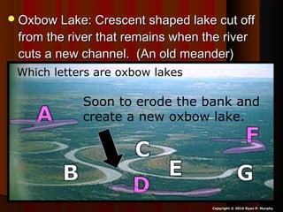 Oxbow Lake: Crescent shaped lake cut offOxbow Lake: Crescent shaped lake cut off
from the river that remains when the riverfrom the river that remains when the river
cuts a new channel. (An old meander)cuts a new channel. (An old meander)
Copyright © 2010 Ryan P. Murphy
Which letters are oxbow lakes?
Soon to erode the bank and
create a new oxbow lake.
 