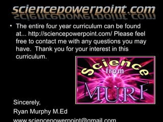 • The entire four year curriculum can be found
at... http://sciencepowerpoint.com/ Please feel
free to contact me with any questions you may
have. Thank you for your interest in this
curriculum.
Sincerely,
Ryan Murphy M.Ed
 