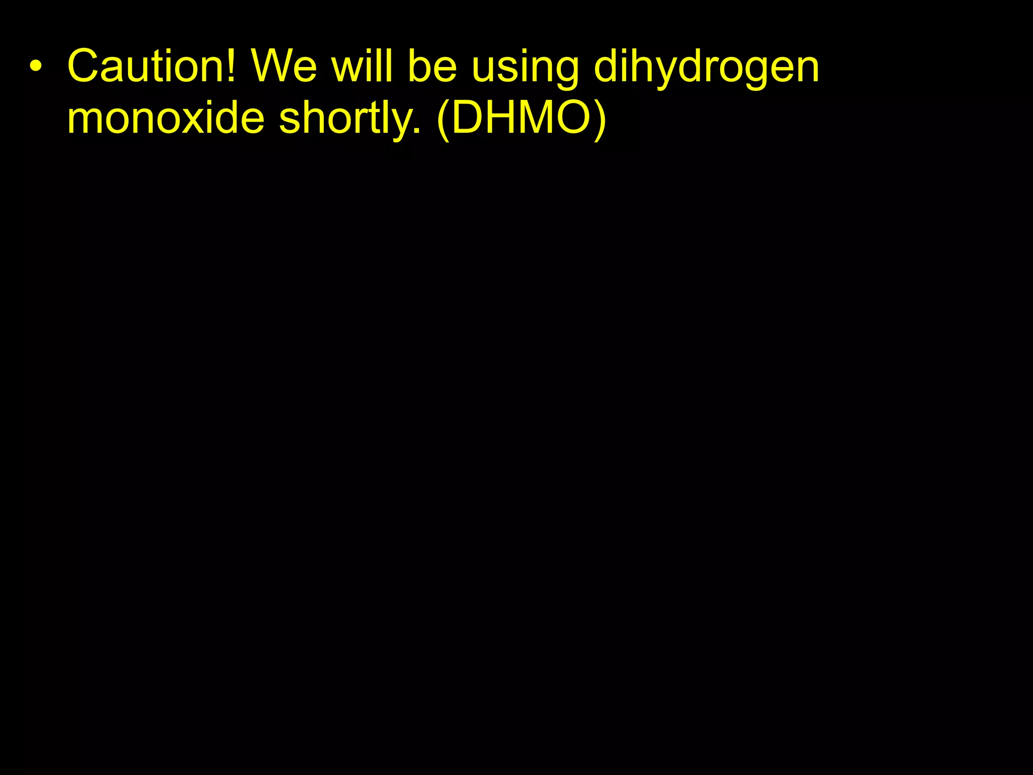 • Caution! We will be using dihydrogen
monoxide shortly. (DHMO)
– DHMO (dihydrogen monoxide) causes the
following…
• Also known as hydroxl acid, and is the major
component of acid rain.
• Can cause death if inhaled in large quantities.
• Industrial solvent and coolant.
• Used in nuclear power plants.
• Ingestion causes excessive sweating and urination.
• Causes severe erosion of our natural landscape.
• Used in pesticide production and distribution.
• An additive to food products.
• and much more…
 