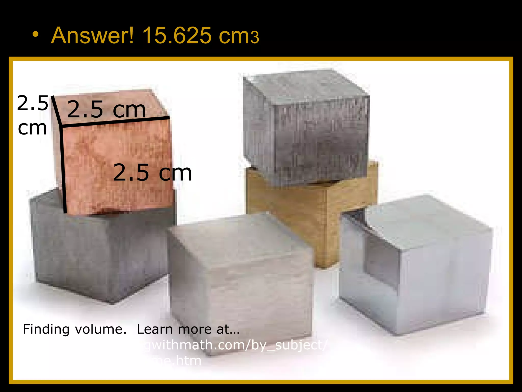 • Answer! 15.625 cm3
2.5 cm
2.5 cm
2.5
cm
Finding volume. Learn more at…
http://www.helpingwithmath.com/by_subject/
geometry/geo_volume.htm
 