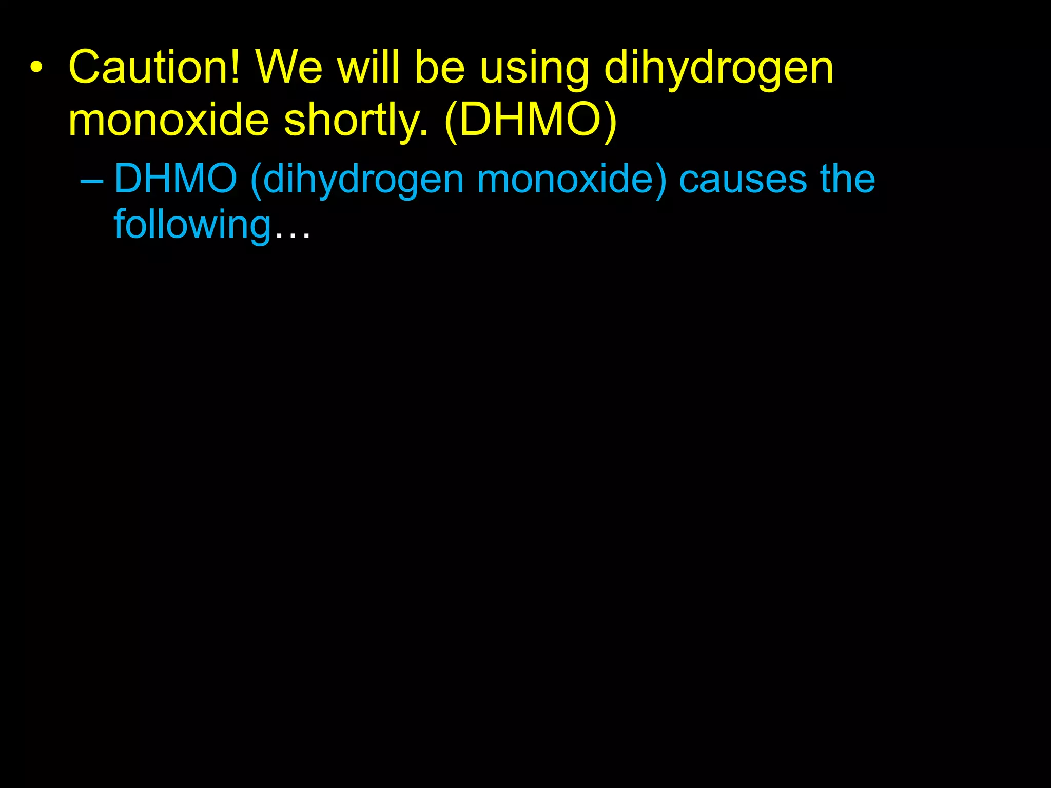 • Caution! We will be using dihydrogen
monoxide shortly. (DHMO)
– DHMO (dihydrogen monoxide) causes the
following…
• Also known as hydroxl acid, and is the major
component of acid rain.
• Can cause death if inhaled in large quantities.
• Industrial solvent and coolant.
• Used in nuclear power plants.
• Ingestion causes excessive sweating and urination.
• Causes severe erosion of our natural landscape.
• Used in pesticide production and distribution.
• An additive to food products.
• and much more…
 
