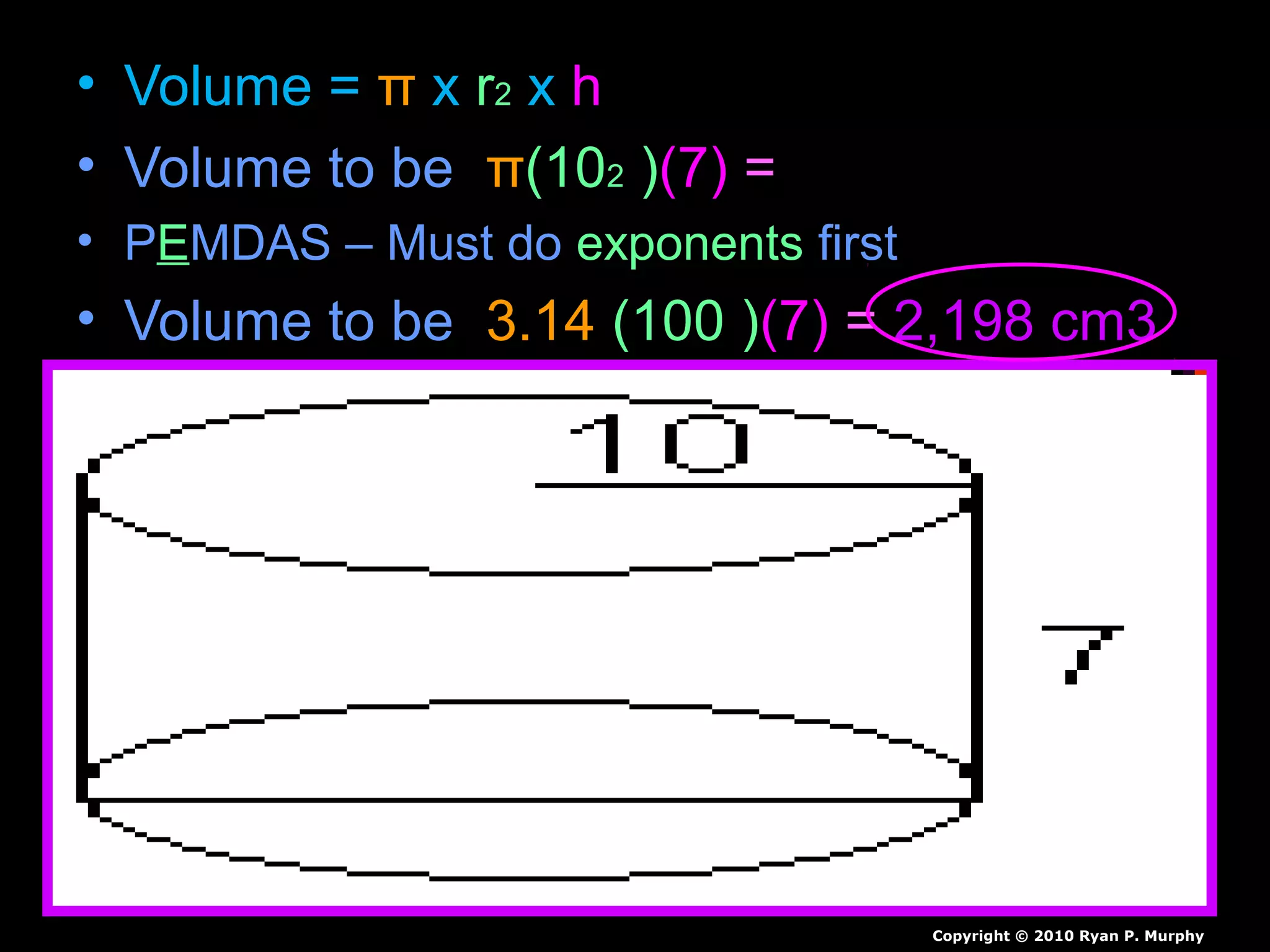 • Volume = π x r2 x h
• Volume to be π(102 )(7) =
• PEMDAS – Must do exponents first
• Volume to be 3.14 (100 )(7) = 2,198 cm3
Copyright © 2010 Ryan P. Murphy
 
