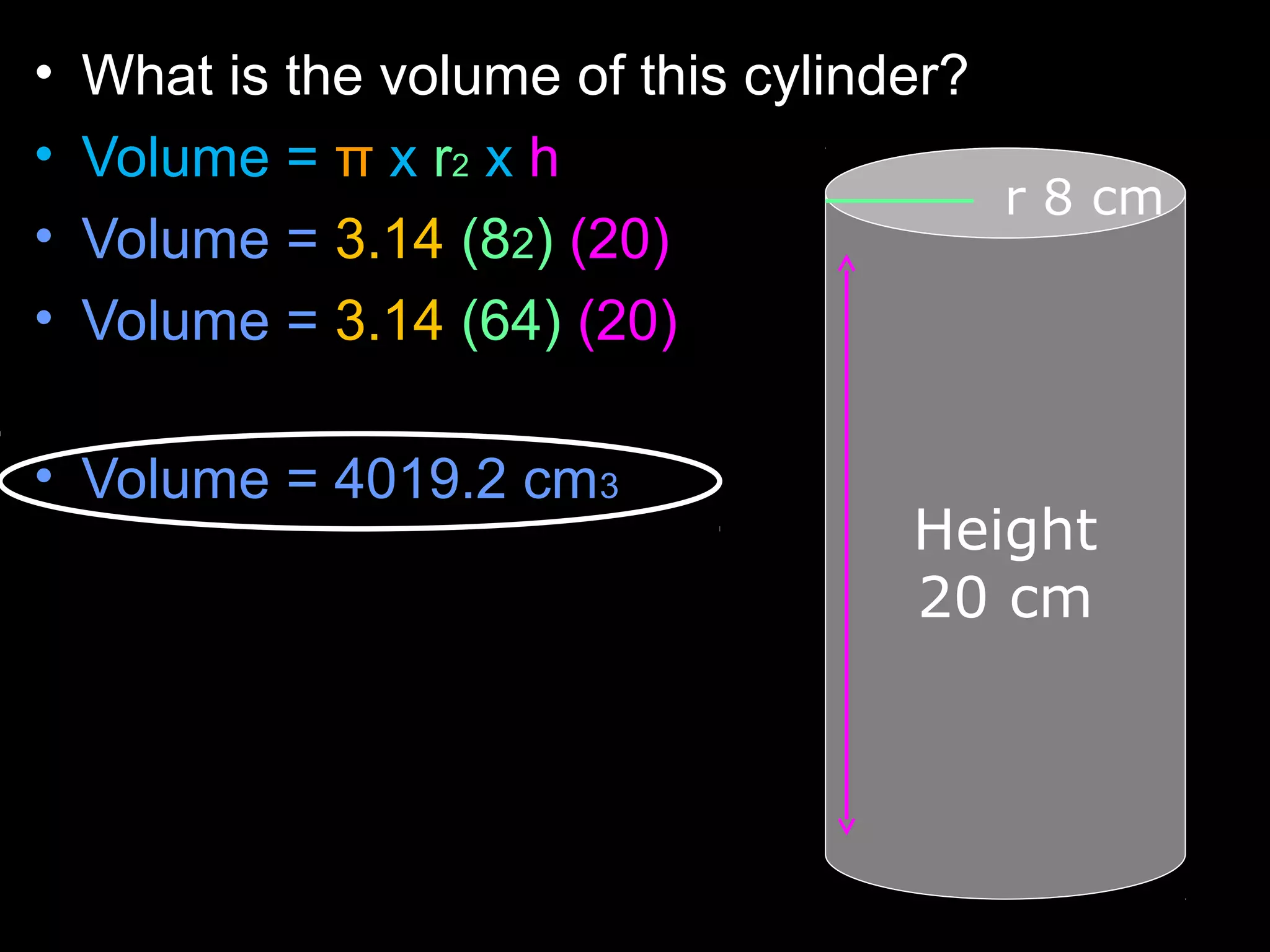 • What is the volume of this cylinder?
• Volume = π x r2 x h
• Volume = 3.14 (82) (20)
• Volume = 3.14 (64) (20)
• Volume = 4019.2 cm3
r 8 cm
Height
20 cm
 