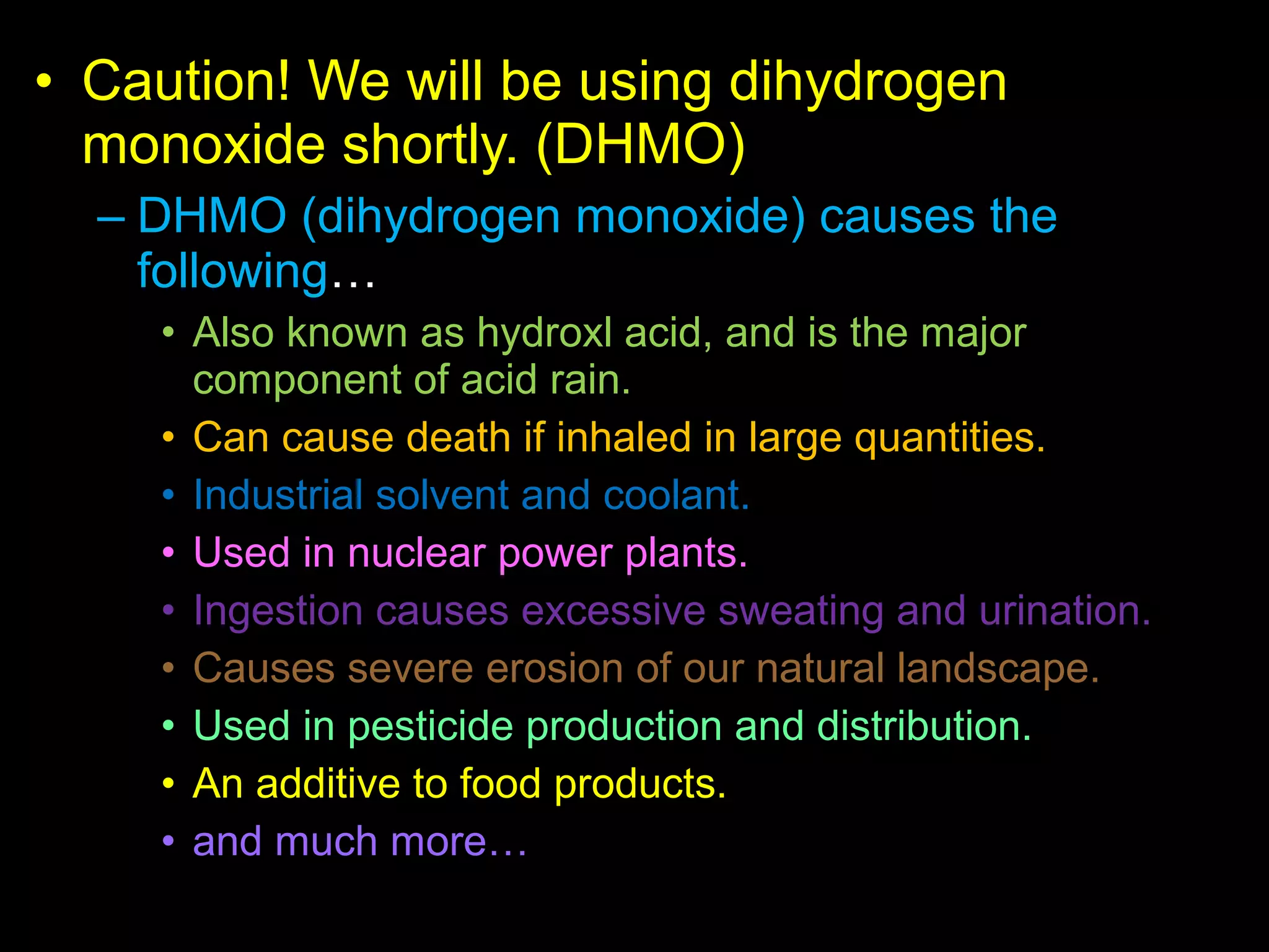 • Caution! We will be using dihydrogen
monoxide shortly. (DHMO)
– DHMO (dihydrogen monoxide) causes the
following…
• Also known as hydroxl acid, and is the major
component of acid rain.
• Can cause death if inhaled in large quantities.
• Industrial solvent and coolant.
• Used in nuclear power plants.
• Ingestion causes excessive sweating and urination.
• Causes severe erosion of our natural landscape.
• Used in pesticide production and distribution.
• An additive to food products.
• and much more…
 