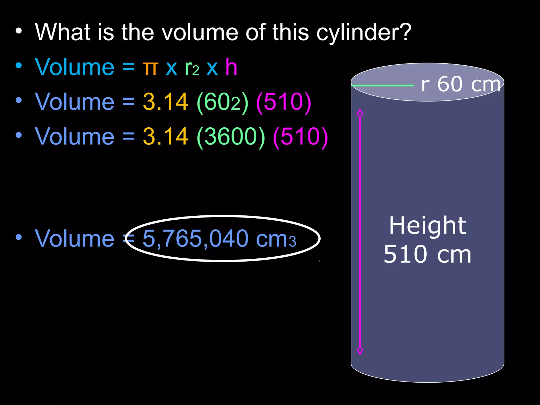 • What is the volume of this cylinder?
• Volume = π x r2 x h
• Volume = 3.14 (602) (510)
• Volume = 3.14 (3600) (510)
• Volume = 5,765,040 cm3
r 60 cm
Height
510 cm
 