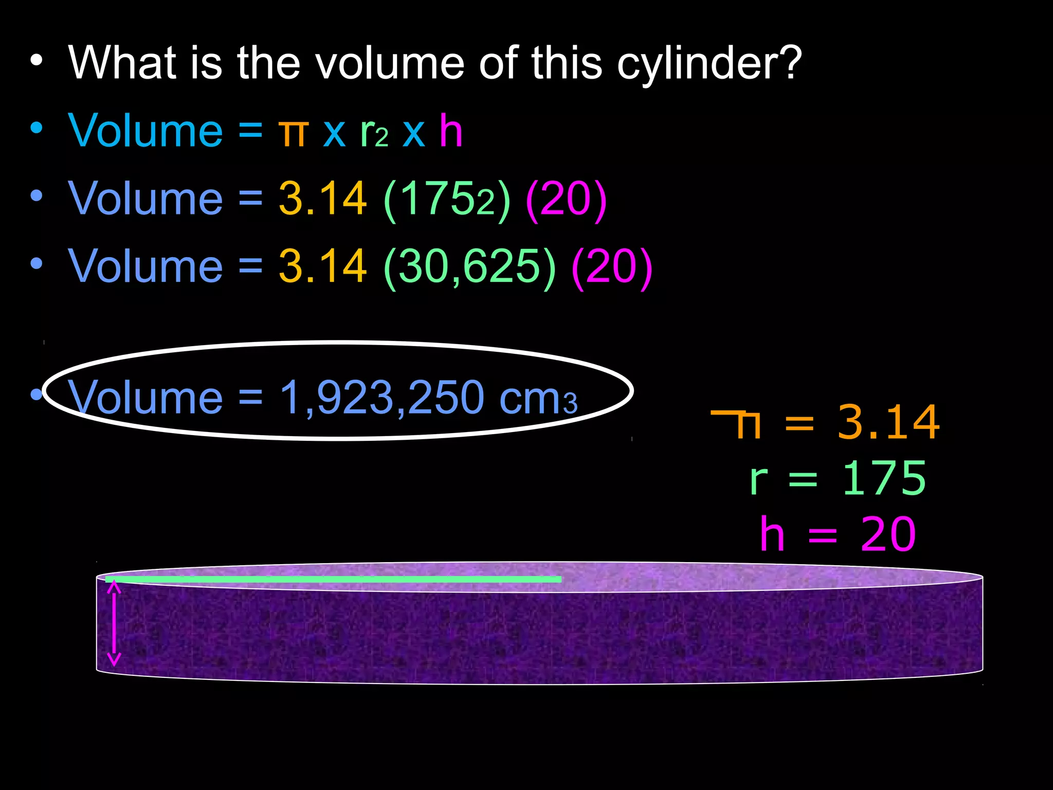 • What is the volume of this cylinder?
• Volume = π x r2 x h
• Volume = 3.14 (1752) (20)
• Volume = 3.14 (30,625) (20)
• Volume = 1,923,250 cm3
π = 3.14
r = 175
h = 20
 