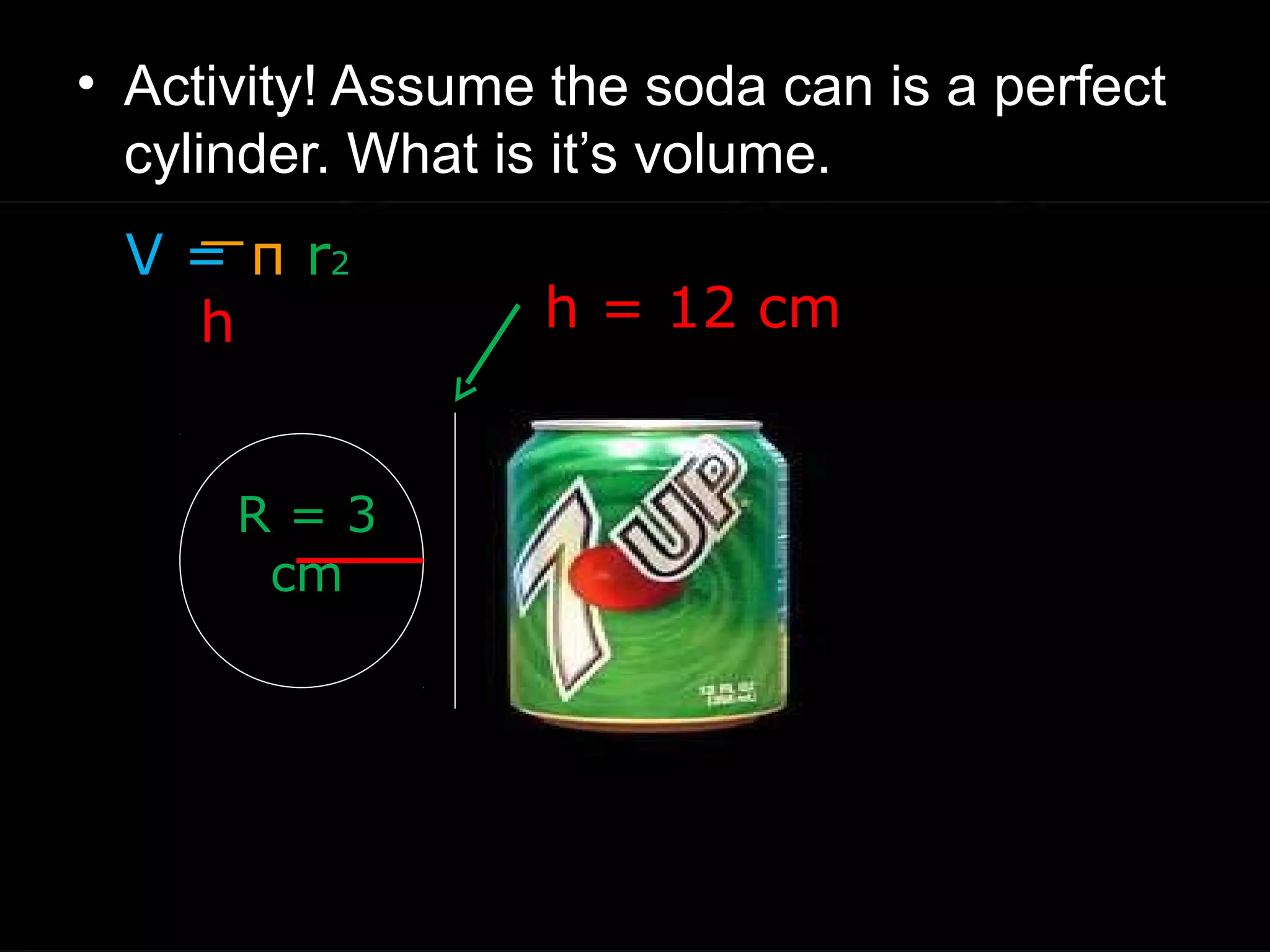 • Activity! Assume the soda can is a perfect
cylinder. What is it’s volume.
h = 12 cm
R = 3
cm
V = π r2
h
 