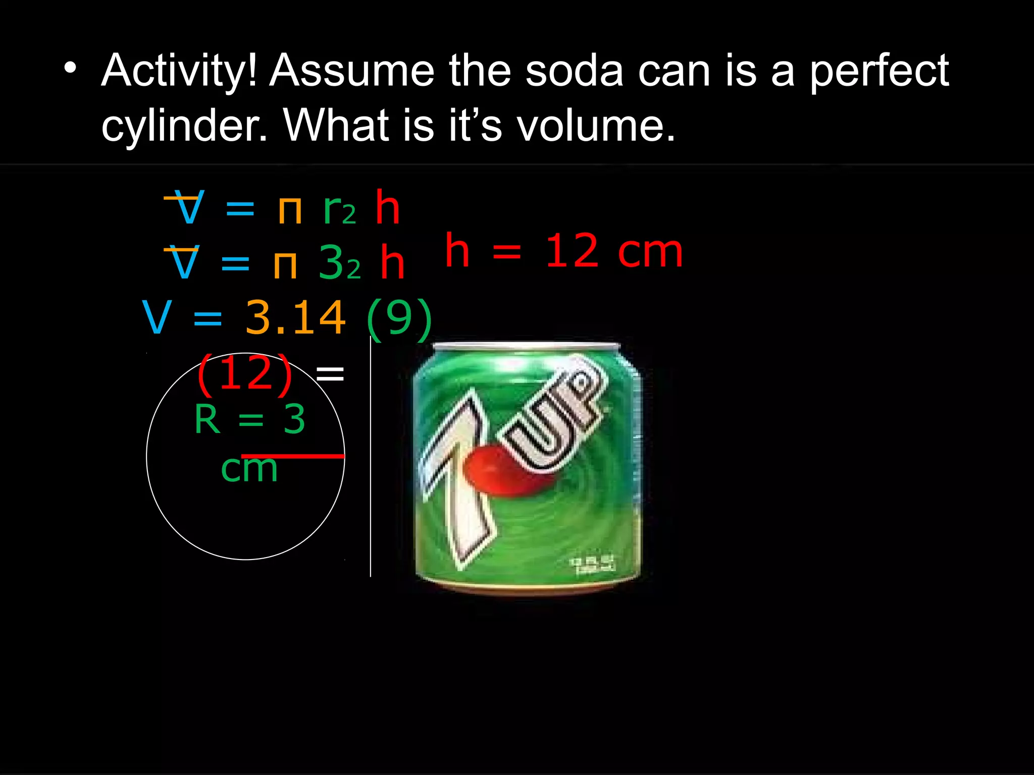 • Activity! Assume the soda can is a perfect
cylinder. What is it’s volume.
h = 12 cm
R = 3
cm
V = π r2 h
V = π 32 h
V = 3.14 (9)
(12) =
 
