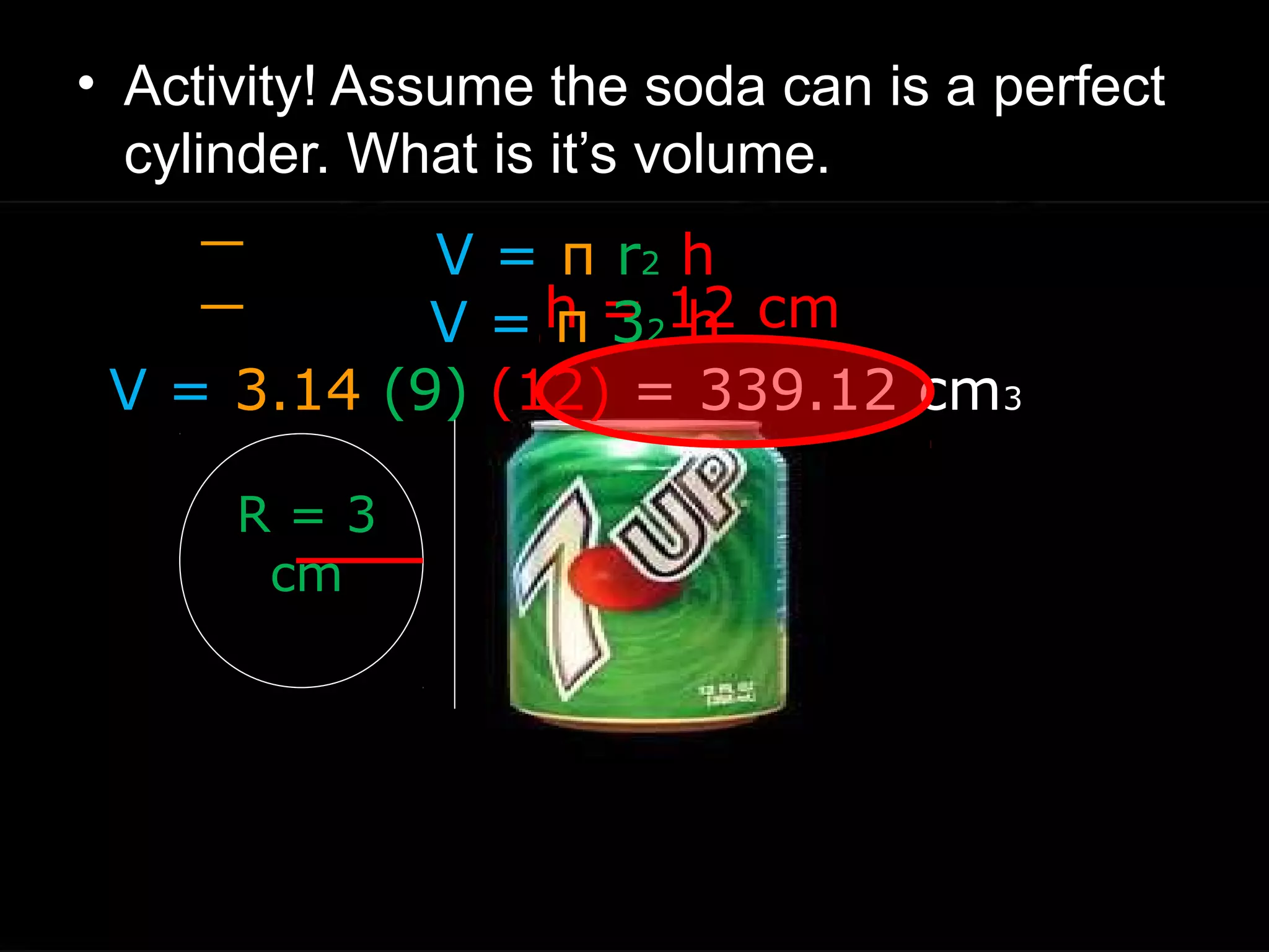 • Activity! Assume the soda can is a perfect
cylinder. What is it’s volume.
h = 12 cm
R = 3
cm
V = π r2 h
V = π 32 h
V = 3.14 (9) (12) = 339.12 cm3
 