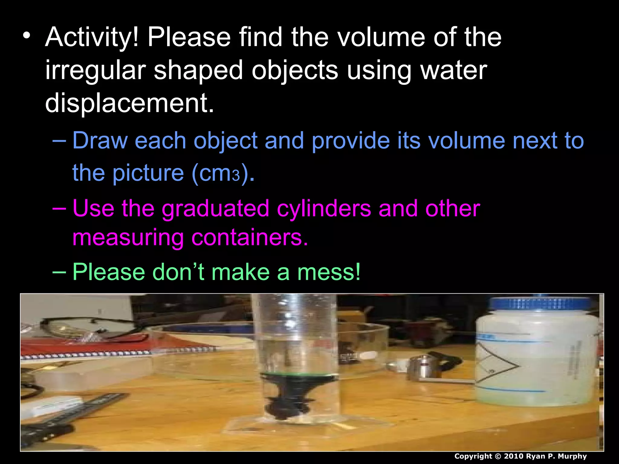• Activity! Please find the volume of the
irregular shaped objects using water
displacement.
– Draw each object and provide its volume next to
the picture (cm3).
– Use the graduated cylinders and other
measuring containers.
– Please don’t make a mess!
Copyright © 2010 Ryan P. Murphy
 