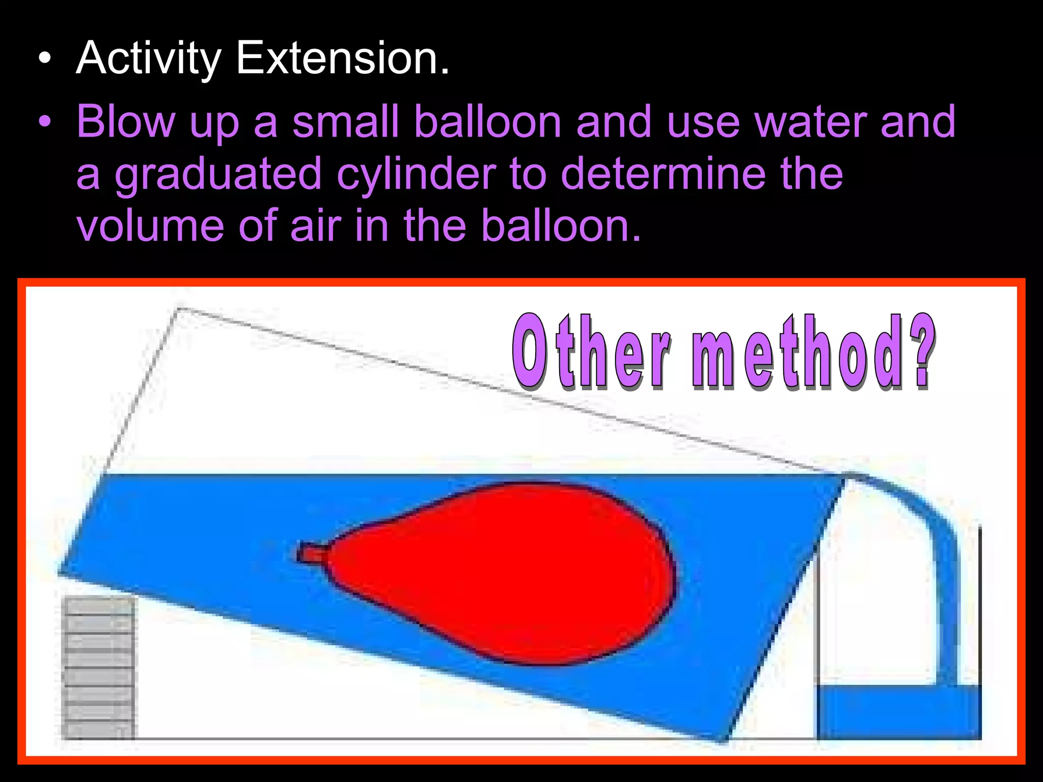 • Activity Extension.
• Blow up a small balloon and use water and
a graduated cylinder to determine the
volume of air in the balloon.
 