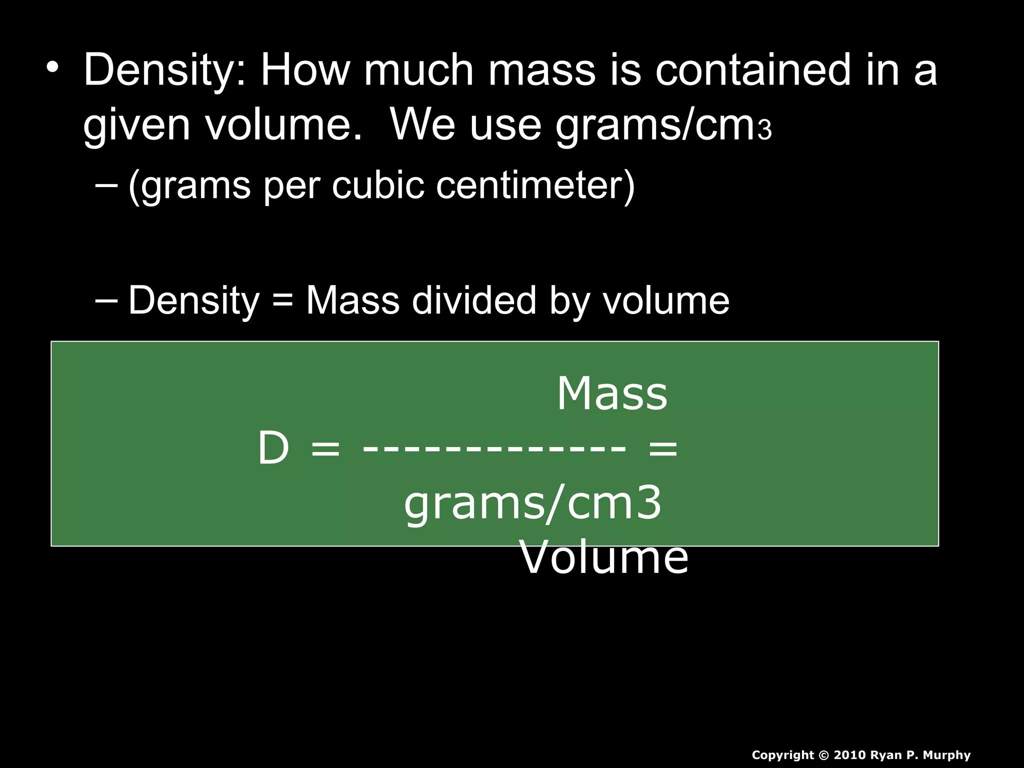 • Density: How much mass is contained in a
given volume. We use grams/cm3
– (grams per cubic centimeter)
– Density = Mass divided by volume
Copyright © 2010 Ryan P. Murphy
Mass
D = ------------- =
grams/cm3
Volume
 