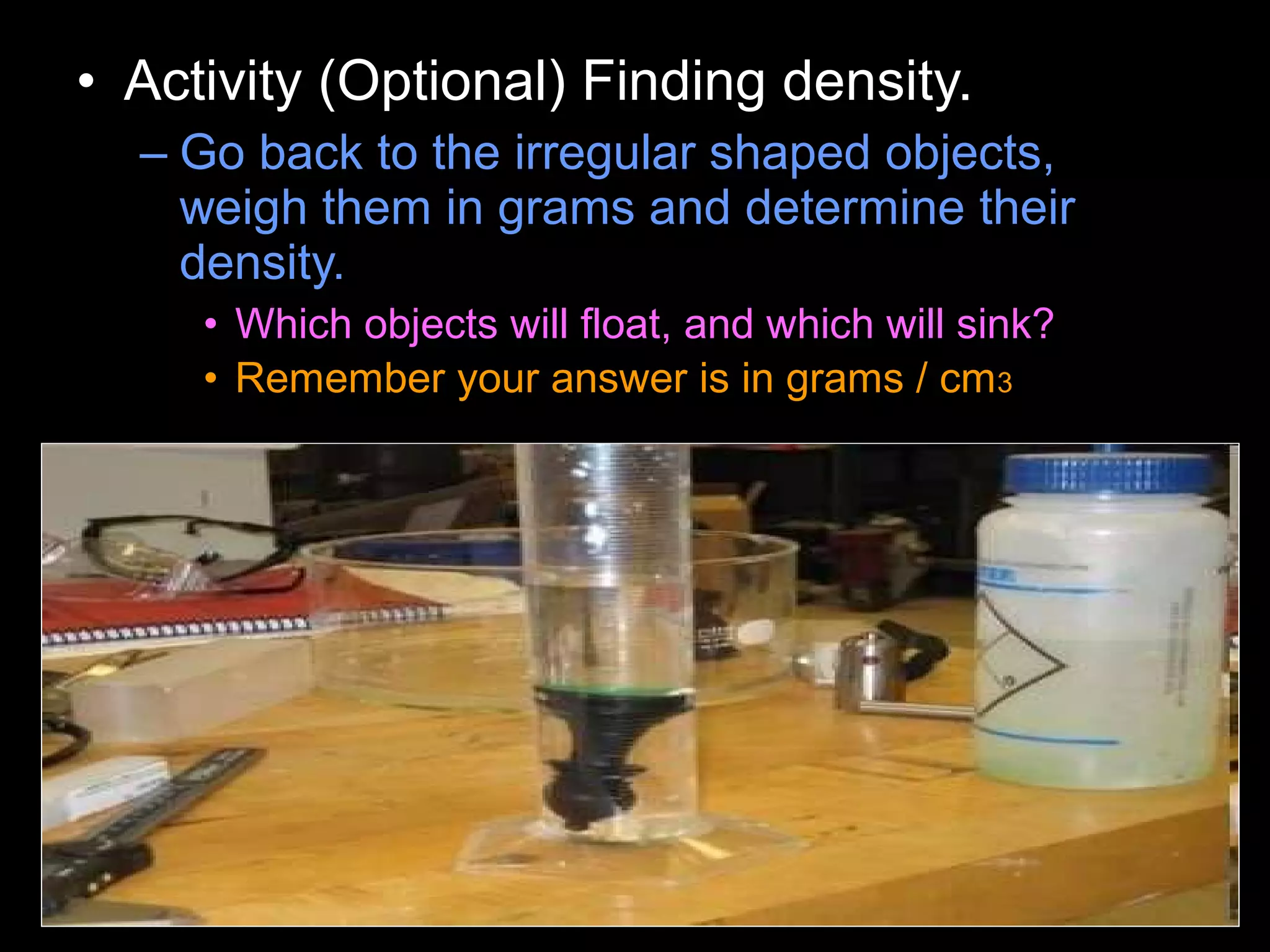 • Activity (Optional) Finding density.
– Go back to the irregular shaped objects,
weigh them in grams and determine their
density.
• Which objects will float, and which will sink?
• Remember your answer is in grams / cm3
 