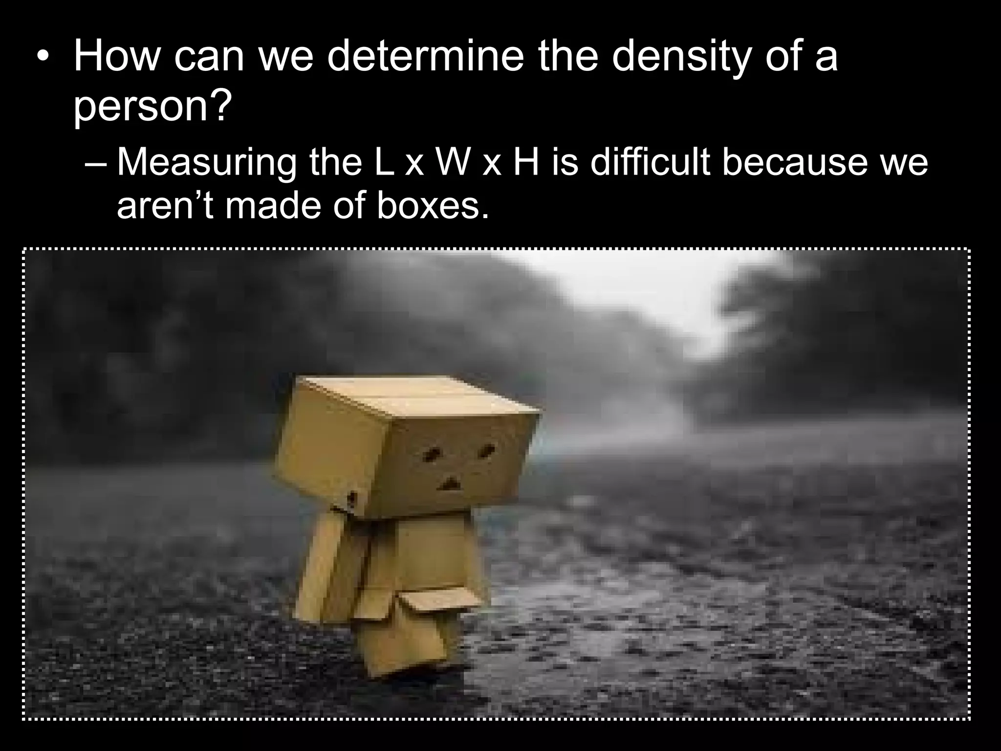 • How can we determine the density of a
person?
– Measuring the L x W x H is difficult because we
aren’t made of boxes.
 