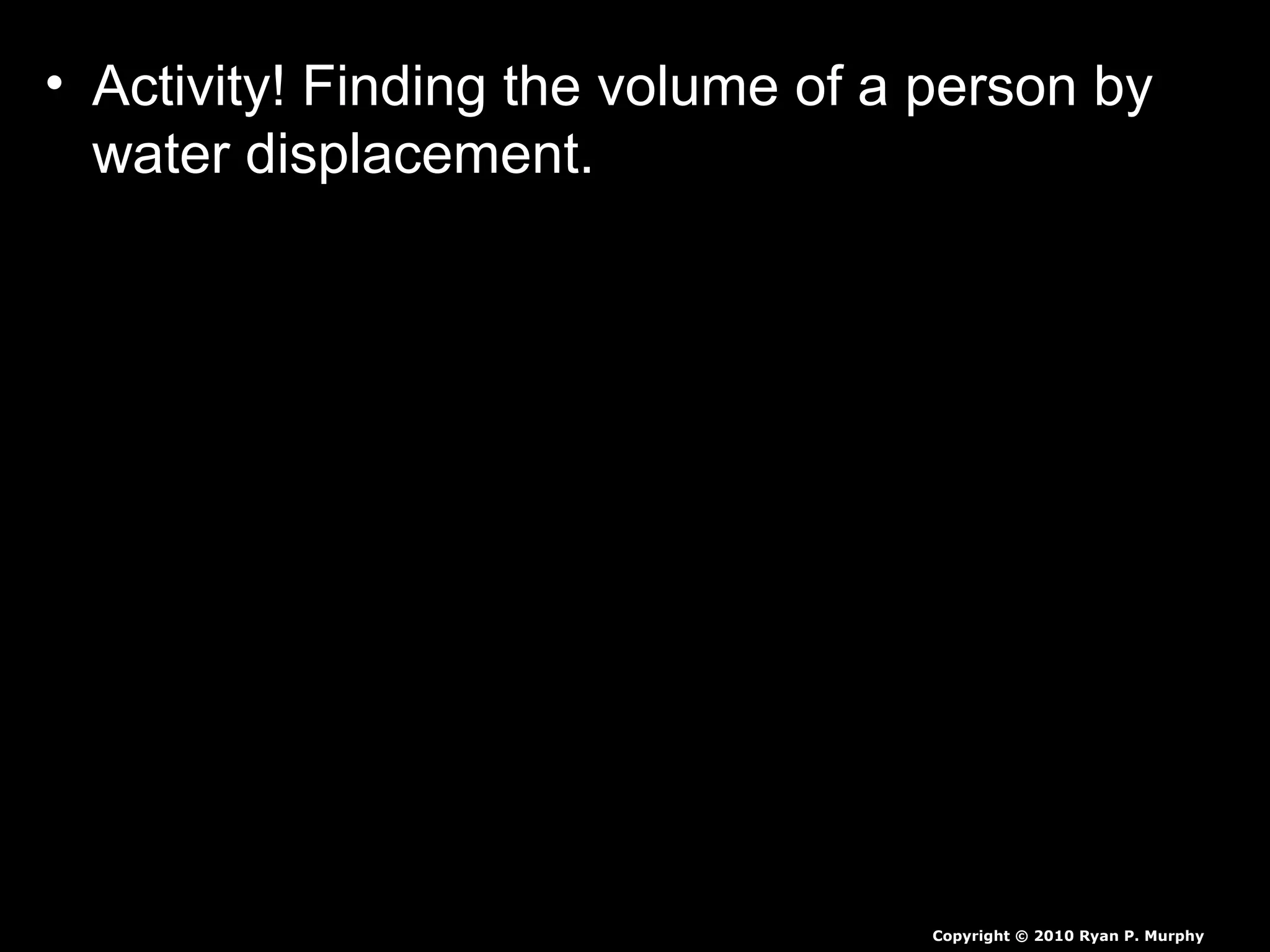 • Activity! Finding the volume of a person by
water displacement.
– First we need to find out the volume of a large
bucket.
– Cut hole in side of plastic garbage can and stick
hose in with leak prevention.
– Next we need to fill it with some warm water.
– Next we need a smaller person to submerge
themselves slowly, as we catch all the water.
– Measure all of the water displaced, then we will
weigh student to find the students density.
Copyright © 2010 Ryan P. Murphy
 