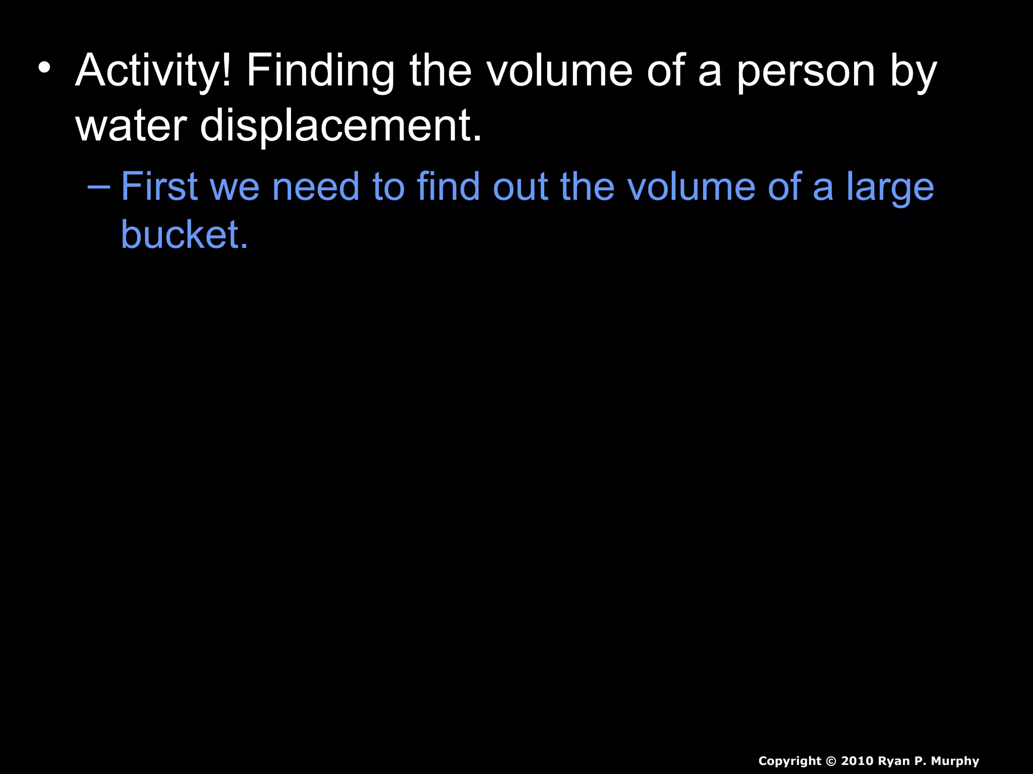 • Activity! Finding the volume of a person by
water displacement.
– First we need to find out the volume of a large
bucket.
– Cut hole in side of plastic garbage can and stick
hose in with leak prevention.
– Next we need to fill it with some warm water.
– Next we need a smaller person to submerge
themselves slowly, as we catch all the water.
– Measure all of the water displaced, then we will
weigh student to find the students density.
Copyright © 2010 Ryan P. Murphy
 