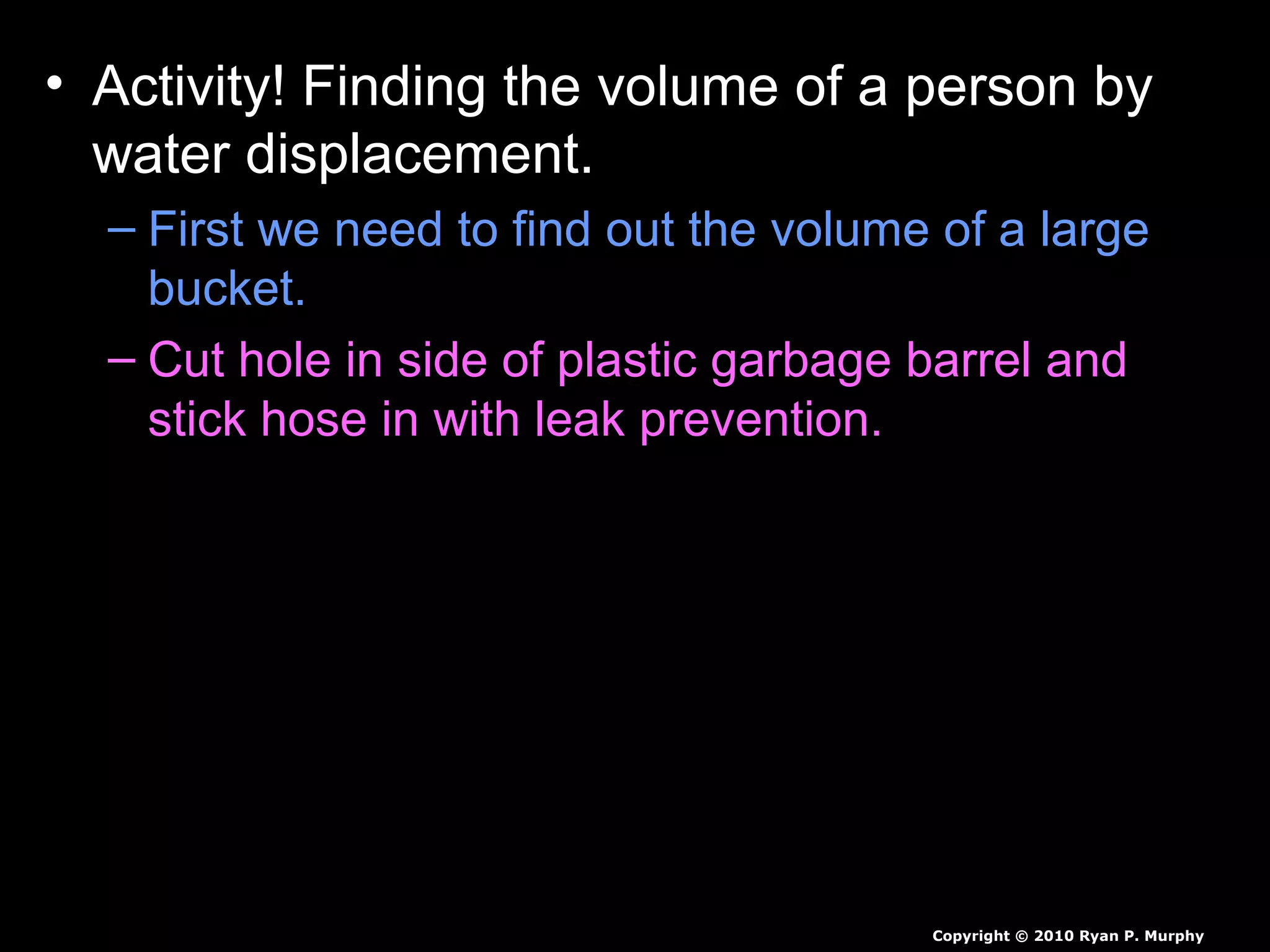 • Activity! Finding the volume of a person by
water displacement.
– First we need to find out the volume of a large
bucket.
– Cut hole in side of plastic garbage barrel and
stick hose in with leak prevention.
– Next we need to fill it with some warm water.
– Next we need a smaller person to submerge
themselves slowly, as we catch all the water.
– Measure all of the water displaced, then we will
weigh student to find the students density.
Copyright © 2010 Ryan P. Murphy
 