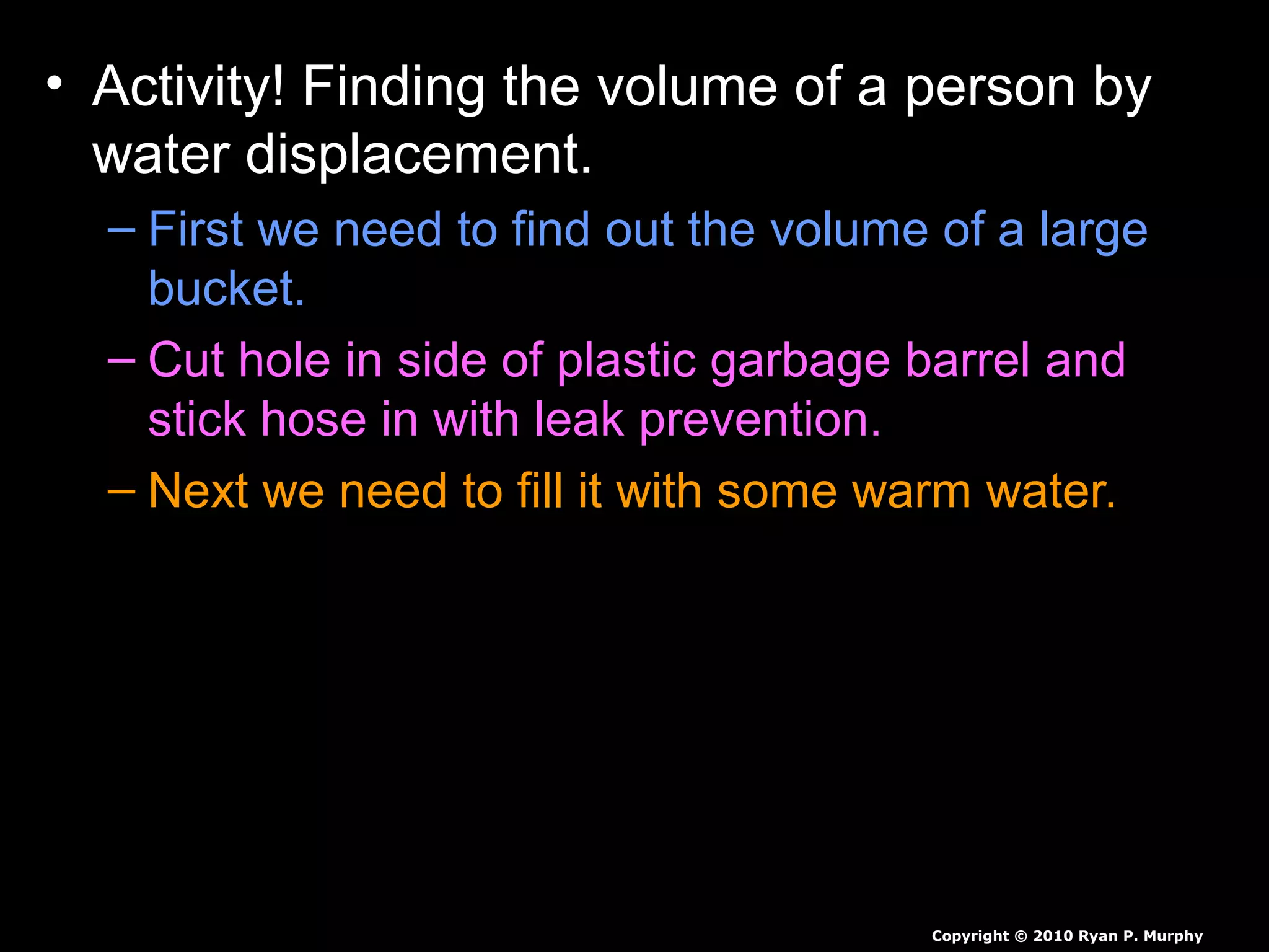 • Activity! Finding the volume of a person by
water displacement.
– First we need to find out the volume of a large
bucket.
– Cut hole in side of plastic garbage barrel and
stick hose in with leak prevention.
– Next we need to fill it with some warm water.
– Next we need a smaller person to submerge
themselves slowly, as we catch all the water.
– Measure all of the water displaced, then we will
weigh student to find the students density.
Copyright © 2010 Ryan P. Murphy
 