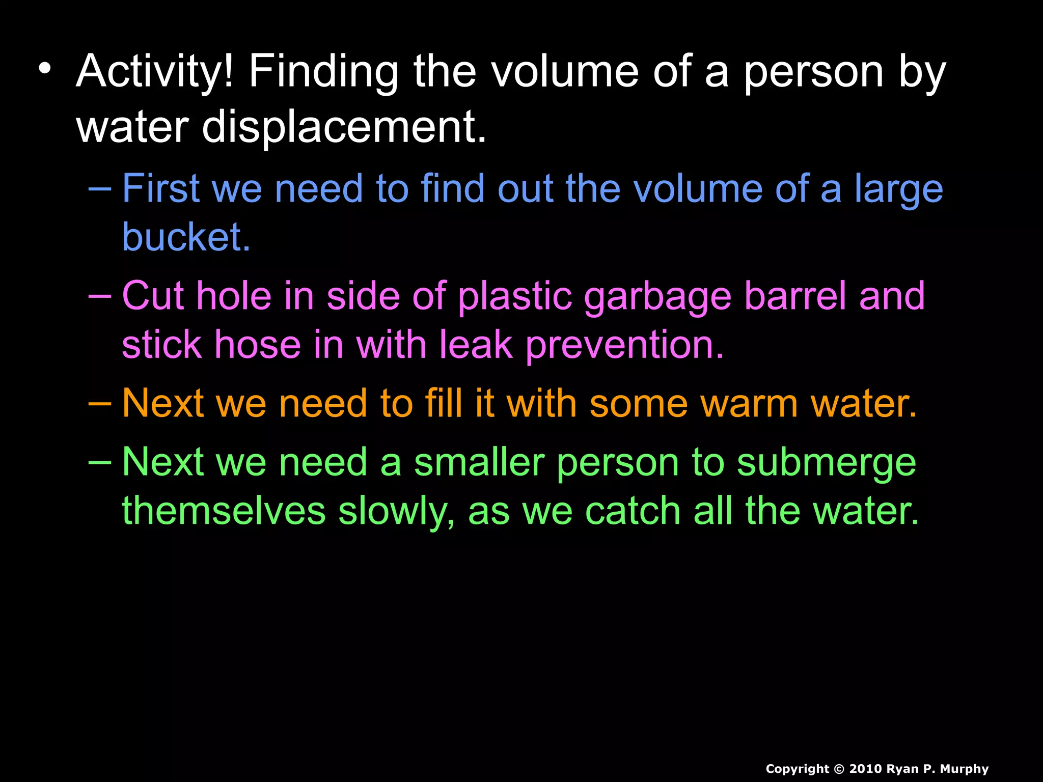 • Activity! Finding the volume of a person by
water displacement.
– First we need to find out the volume of a large
bucket.
– Cut hole in side of plastic garbage barrel and
stick hose in with leak prevention.
– Next we need to fill it with some warm water.
– Next we need a smaller person to submerge
themselves slowly, as we catch all the water.
– Measure all of the water displaced, then we will
weigh student to find the students density.
Copyright © 2010 Ryan P. Murphy
 