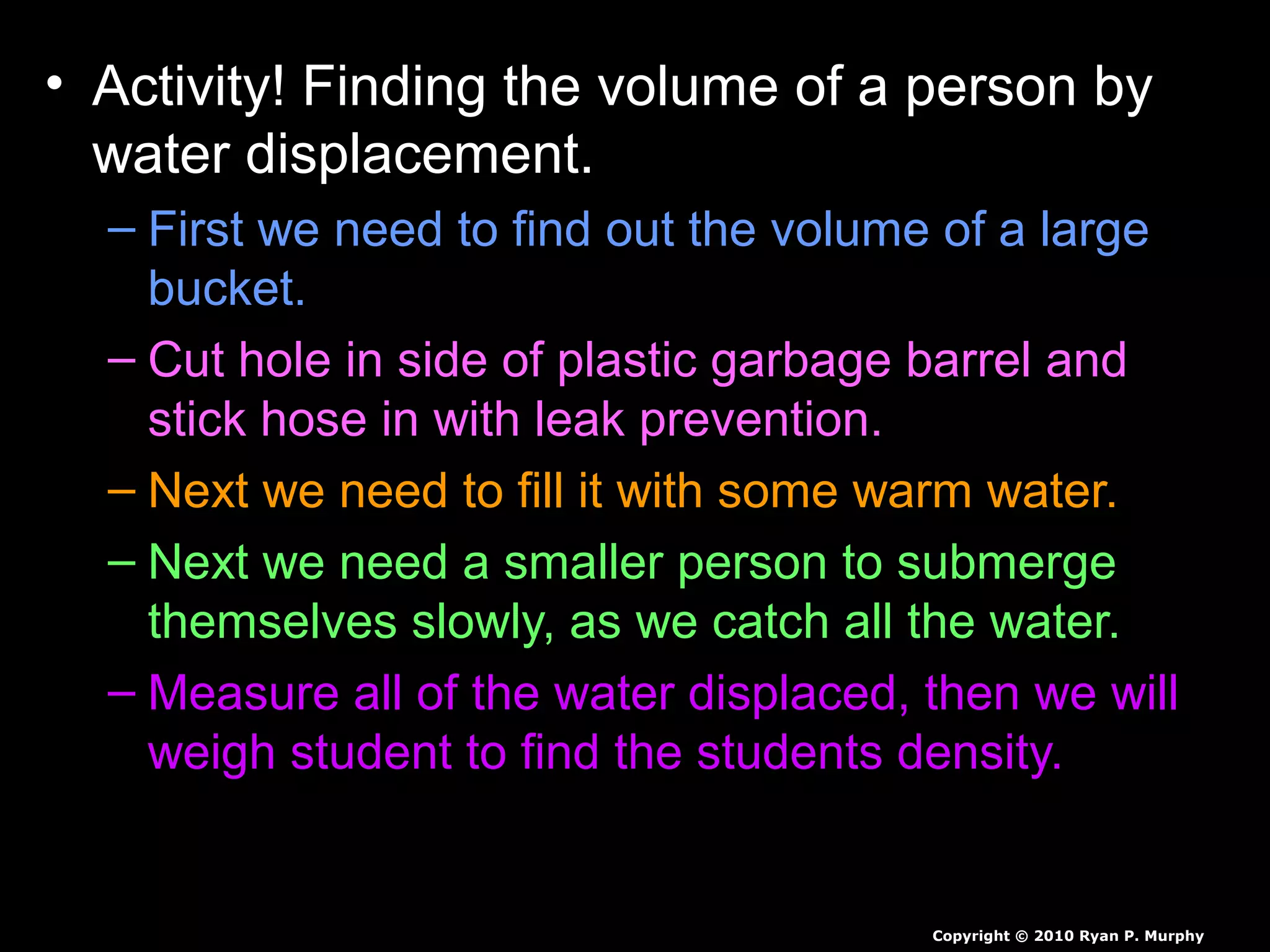 • Activity! Finding the volume of a person by
water displacement.
– First we need to find out the volume of a large
bucket.
– Cut hole in side of plastic garbage barrel and
stick hose in with leak prevention.
– Next we need to fill it with some warm water.
– Next we need a smaller person to submerge
themselves slowly, as we catch all the water.
– Measure all of the water displaced, then we will
weigh student to find the students density.
Copyright © 2010 Ryan P. Murphy
 