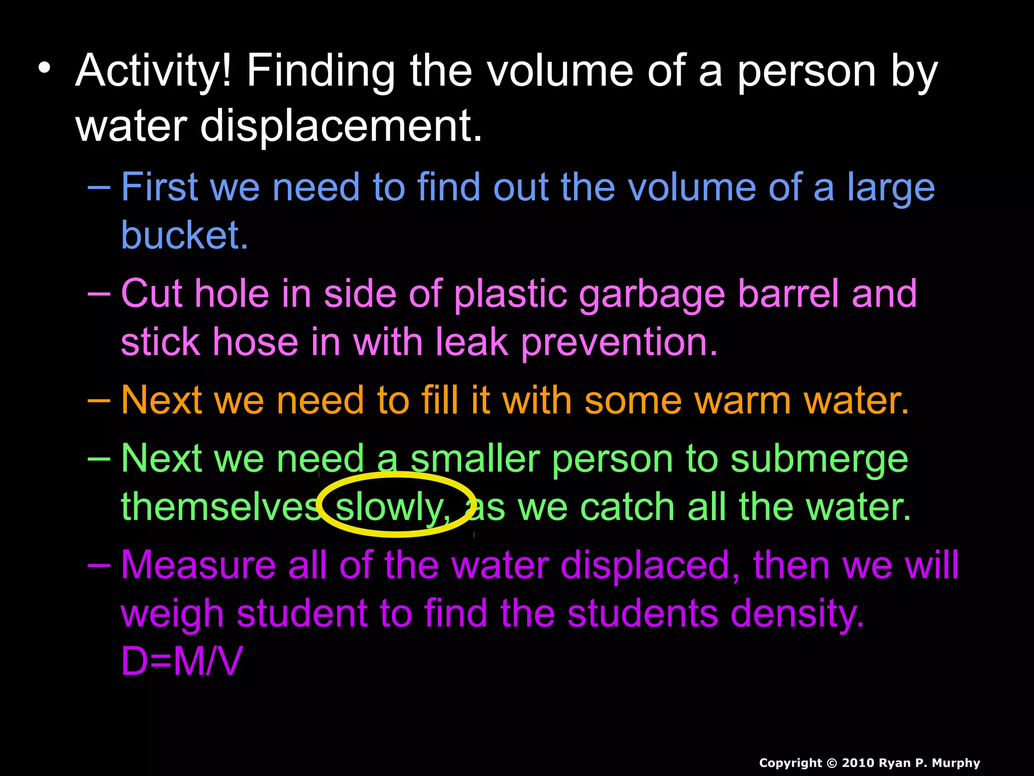 • Activity! Finding the volume of a person by
water displacement.
– First we need to find out the volume of a large
bucket.
– Cut hole in side of plastic garbage barrel and
stick hose in with leak prevention.
– Next we need to fill it with some warm water.
– Next we need a smaller person to submerge
themselves slowly, as we catch all the water.
– Measure all of the water displaced, then we will
weigh student to find the students density.
D=M/V
Copyright © 2010 Ryan P. Murphy
 