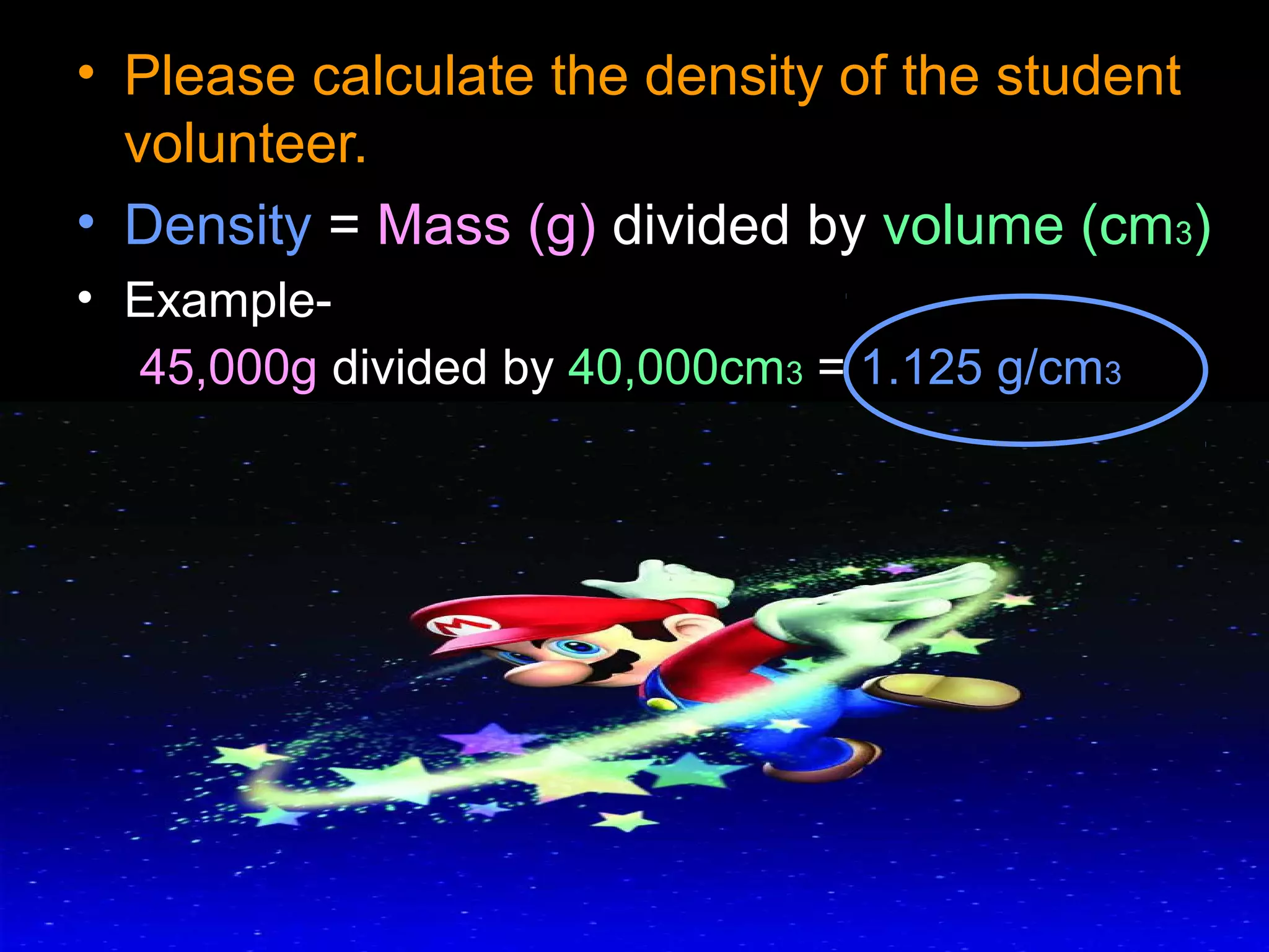 • Please calculate the density of the student
volunteer.
• Density = Mass (g) divided by volume (cm3)
• Example-
45,000g divided by 40,000cm3 = 1.125 g/cm3
 