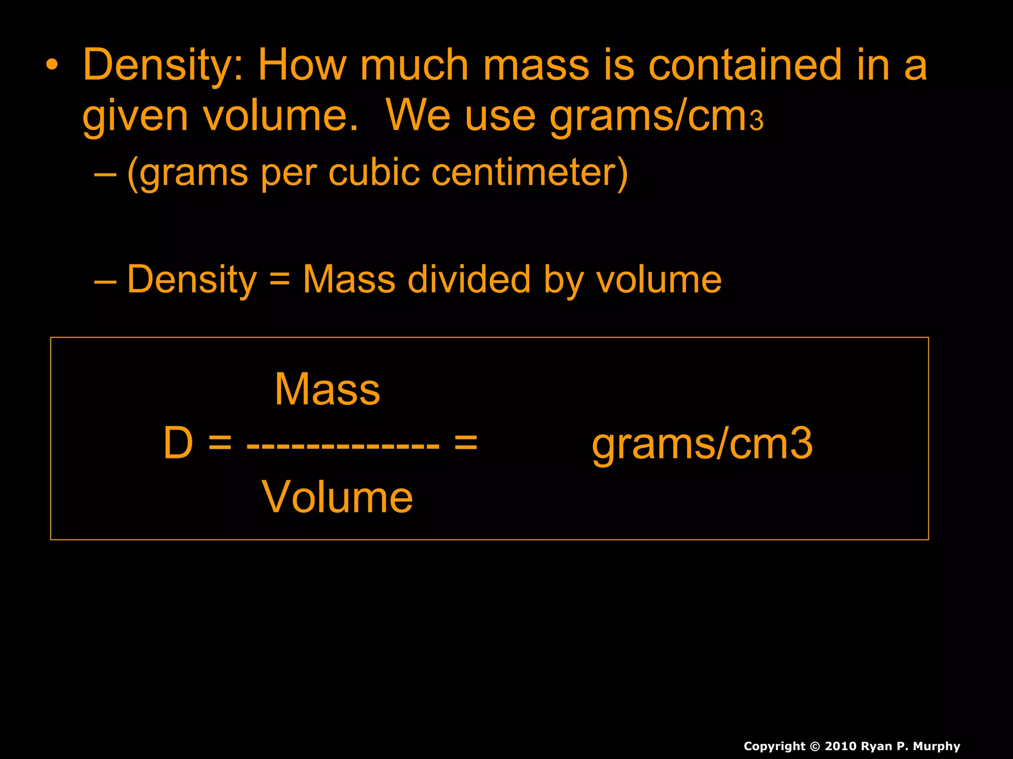 • Density: How much mass is contained in aDensity: How much mass is contained in a
given volume. We use grams/cmgiven volume. We use grams/cm33
– (grams per cubic centimeter)(grams per cubic centimeter)
– Density = Mass divided by volumeDensity = Mass divided by volume
Copyright © 2010 Ryan P. Murphy
Mass
D = ------------- = grams/cm3
Volume
 