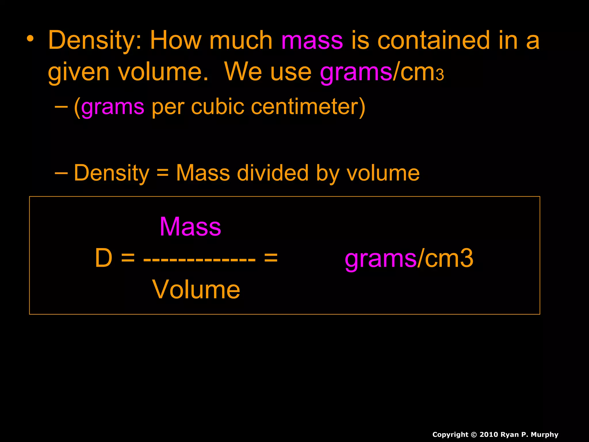 • Density: How muchDensity: How much massmass is contained in ais contained in a
given volume. We usegiven volume. We use gramsgrams/cm/cm33
– ((gramsgrams per cubic centimeter)per cubic centimeter)
– Density = Mass divided by volumeDensity = Mass divided by volume
Copyright © 2010 Ryan P. Murphy
Mass
D = ------------- = grams/cm3
Volume
 