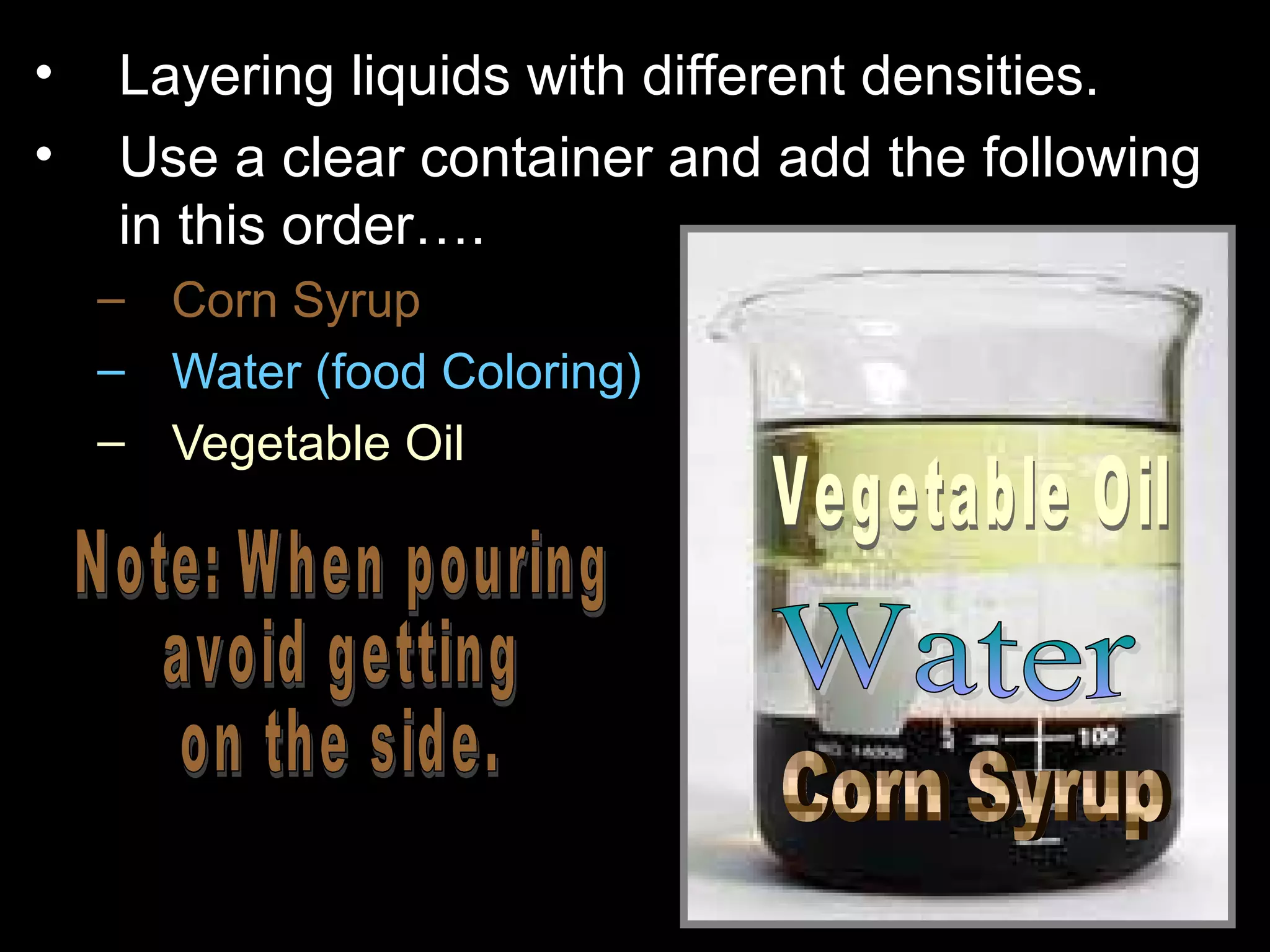 • Layering liquids with different densities.
• Use a clear container and add the following
in this order….
– Corn Syrup
– Water (food Coloring)
– Vegetable Oil
 