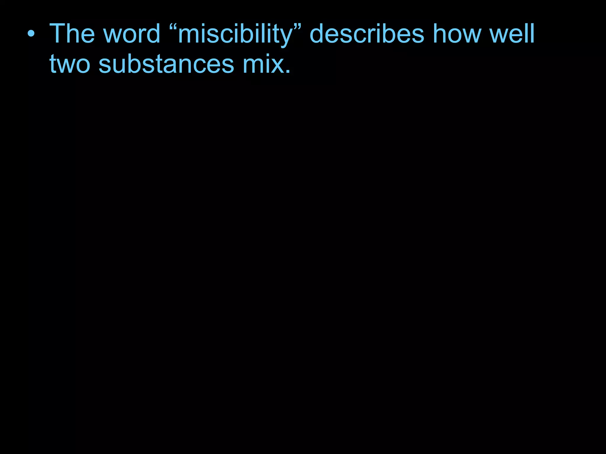 • The word “miscibility” describes how well
two substances mix.
• Oil and water are said to be “immiscible,”
because they do not mix.
• The oil layer is on top of the water because
of the difference in density of the two liquids.
– The density of a substance is the ratio of its
mass (weight) to its volume. The oil is less
dense than the water and so is on top. The corn
syrup is the most dense so it is on the bottom.
 