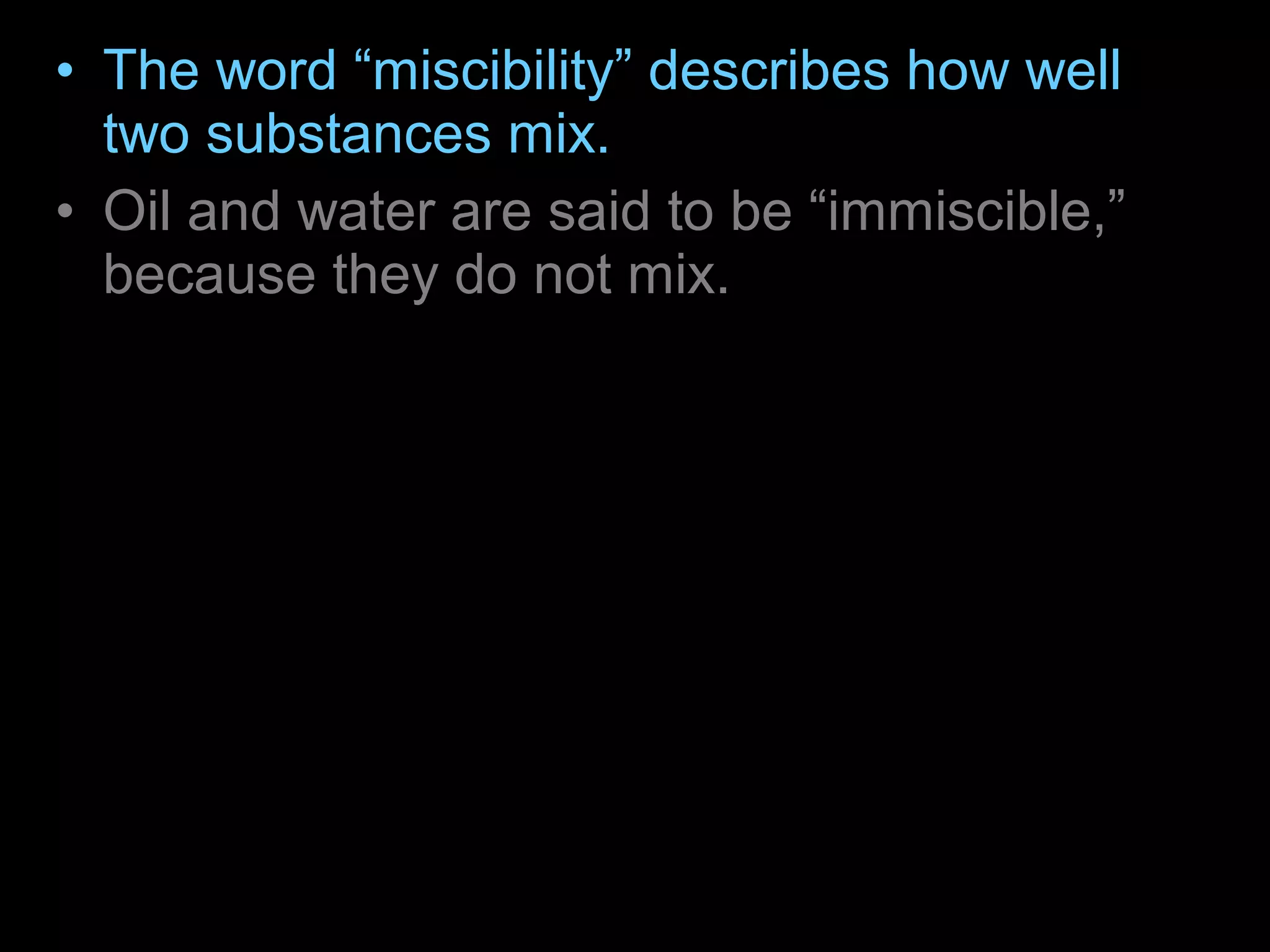• The word “miscibility” describes how well
two substances mix.
• Oil and water are said to be “immiscible,”
because they do not mix.
• The oil layer is on top of the water because
of the difference in density of the two liquids.
– The density of a substance is the ratio of its
mass (weight) to its volume. The oil is less
dense than the water and so is on top. The corn
syrup is the most dense so it is on the bottom.
 