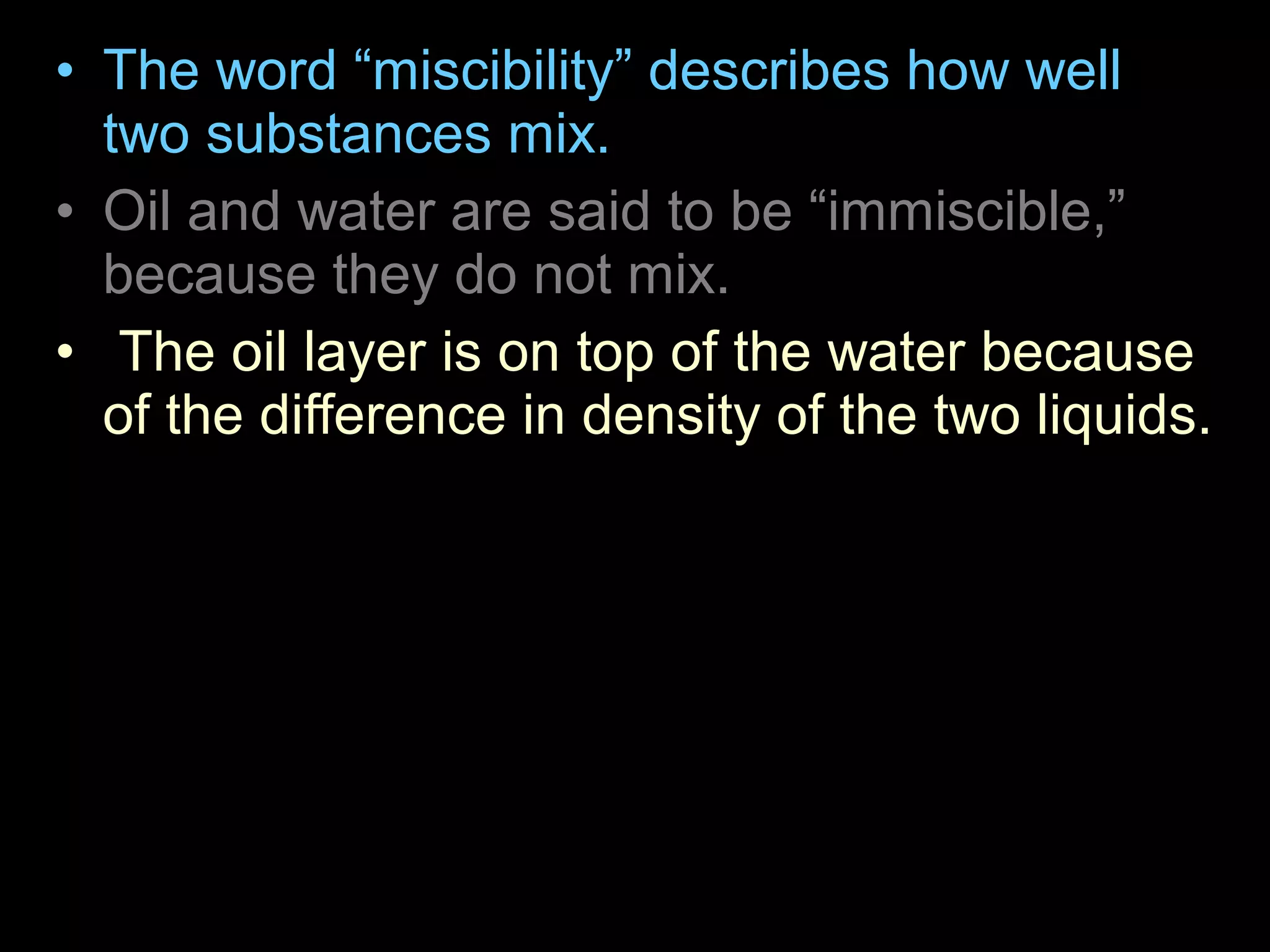 • The word “miscibility” describes how well
two substances mix.
• Oil and water are said to be “immiscible,”
because they do not mix.
• The oil layer is on top of the water because
of the difference in density of the two liquids.
– The density of a substance is the ratio of its
mass (weight) to its volume. The oil is less
dense than the water and so is on top. The corn
syrup is the most dense so it is on the bottom.
 
