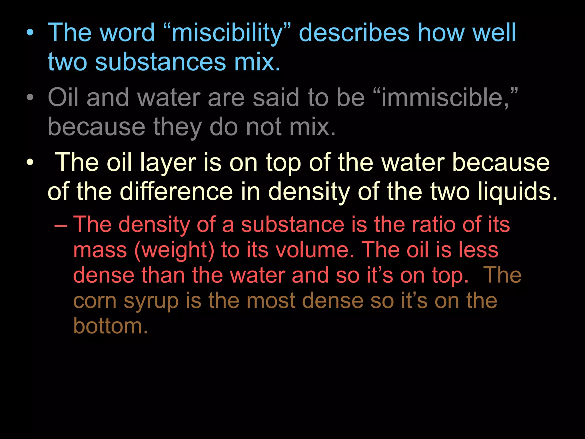 • The word “miscibility” describes how well
two substances mix.
• Oil and water are said to be “immiscible,”
because they do not mix.
• The oil layer is on top of the water because
of the difference in density of the two liquids.
– The density of a substance is the ratio of its
mass (weight) to its volume. The oil is less
dense than the water and so it’s on top. The
corn syrup is the most dense so it’s on the
bottom.
 