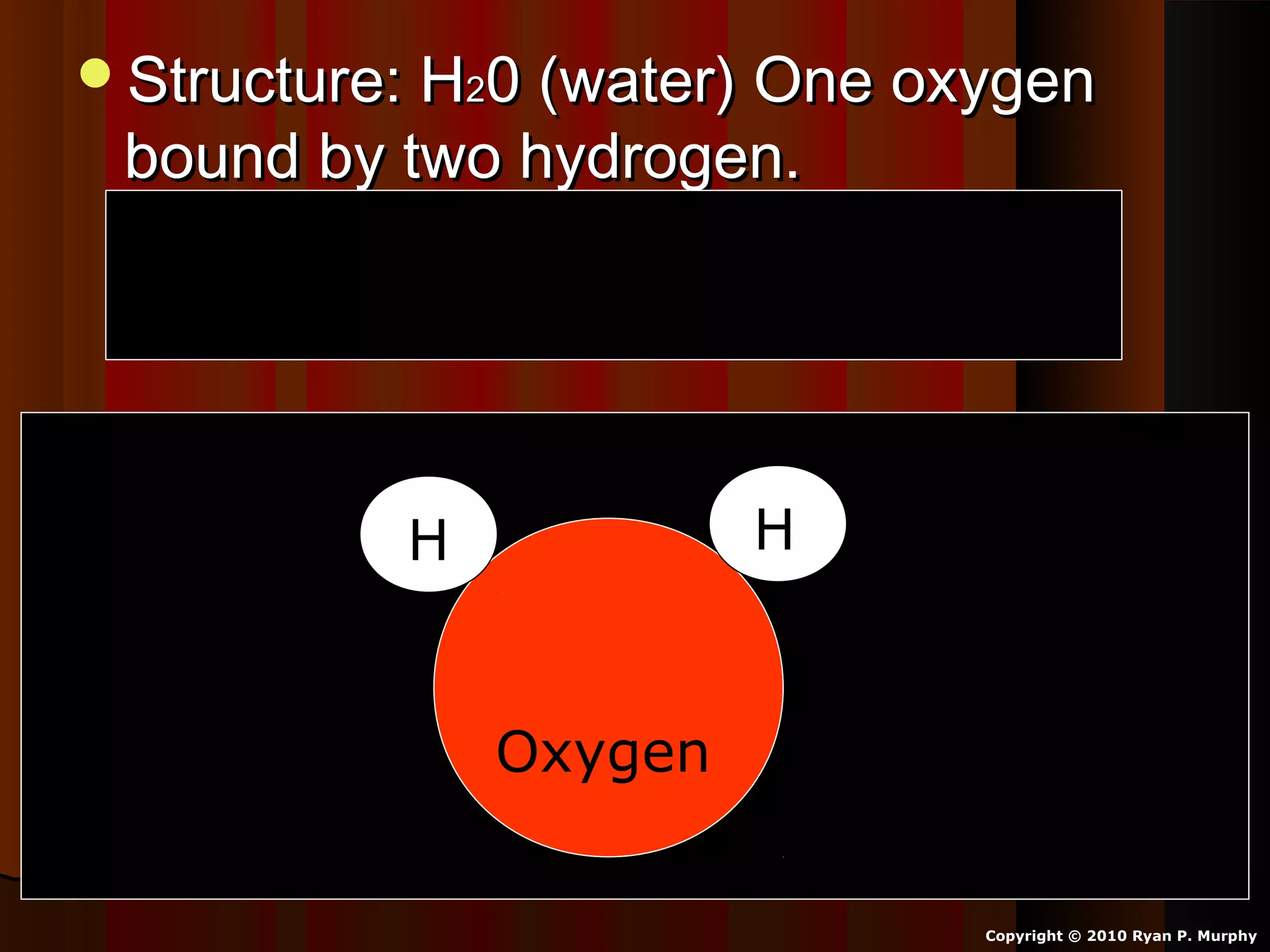Structure: HStructure: H220 (water) One oxygen0 (water) One oxygen
bound by two hydrogen.bound by two hydrogen.
Oxygen shares one electron with eachOxygen shares one electron with each
hydrogen atom.hydrogen atom.
Copyright © 2010 Ryan P. Murphy
Oxygen
HH
 