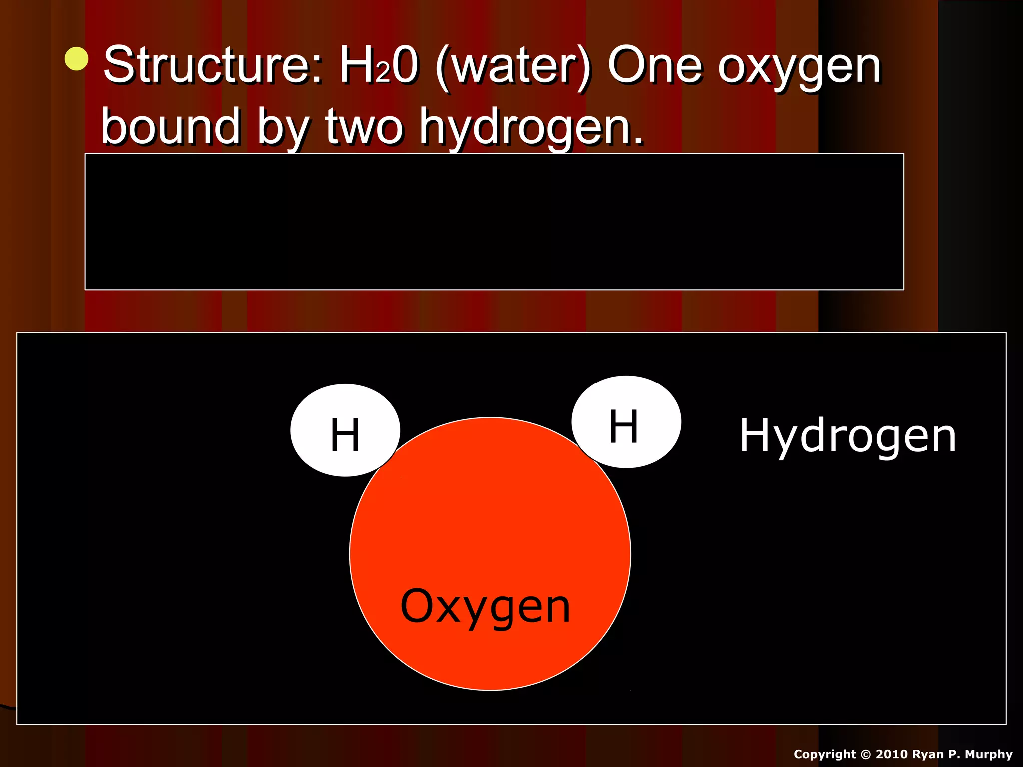 Structure: HStructure: H220 (water) One oxygen0 (water) One oxygen
bound by two hydrogen.bound by two hydrogen.
Oxygen shares one electron with eachOxygen shares one electron with each
hydrogen atom.hydrogen atom.
Copyright © 2010 Ryan P. Murphy
Oxygen
HH Hydrogen
 